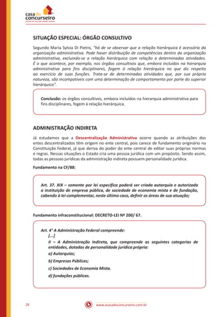 www.acasadoconcurseiro.com.br26
SITUAÇÃO ESPECIAL: ÓRGÃO CONSULTIVO
Segundo Maria Sylvia Di Pietro, "há de se observar que a relação hierárquica é acessória da
organização administrativa. Pode haver distribuição de competências dentro da organização
administrativa, excluindo-se a relação hierárquica com relação a determinadas atividades.
É o que acontece, por exemplo, nos órgãos consultivos que, embora incluídos na hierarquia
administrativa para fins disciplinares, fogem à relação hierárquica no que diz respeito
ao exercício de suas funções. Trata-se de determinadas atividades que, por sua própria
natureza, são incompatíveis com uma determinação de comportamento por parte do superior
hierárquico".
Conclusão: os órgãos consultivos, embora incluídos na hierarquia administrativa para
fins disciplinares, fogem à relação hierárquica.
ADMINISTRAÇÃO INDIRETA
Já estudamos que a Descentralização Administrativa ocorre quando as atribuições dos
entes descentralizados têm origem no ente central, pois carece de fundamento originário na
Constituição Federal, já que deriva do poder do ente central de editar suas próprias normas
e regras. Nessas situações o Estado cria uma pessoa jurídica com um propósito. Sendo assim,
todas as pessoas jurídicas da administração indireta possuem personalidade jurídica.
Fundamento na CF/88:
Art. 37. XIX – somente por lei específica poderá ser criada autarquia e autorizada
a instituição de empresa pública, de sociedade de economia mista e de fundação,
cabendo à lei complementar, neste último caso, definir as áreas de sua atuação;
Fundamento infraconstitucional: DECRETO-LEI Nº 200/ 67.
Art. 4° A Administração Federal compreende:
[...]
II – A Administração Indireta, que compreende as seguintes categorias de
entidades, dotadas de personalidade jurídica própria:
a) Autarquias;
b) Empresas Públicas;
c) Sociedades de Economia Mista.
d) fundações públicas.
 
