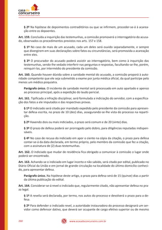 www.acasadoconcurseiro.com.br260
§ 2º Na hipótese de depoimentos contraditórios ou que se infirmem, proceder-se-á à acarea-
ção entre os depoentes.
Art. 159. Concluída a inquirição das testemunhas, a comissão promoverá o interrogatório do acusa-
do, observados os procedimentos previstos nos arts. 157 e 158.
§ 1º No caso de mais de um acusado, cada um deles será ouvido separadamente, e sempre
que divergirem em suas declarações sobre fatos ou circunstâncias, será promovida a acareação
entre eles.
§ 2º O procurador do acusado poderá assistir ao interrogatório, bem como à inquirição das
testemunhas, sendo-lhe vedado interferir nas perguntas e respostas, facultando-se-lhe, porém,
reinquiri-las, por intermédio do presidente da comissão.
Art. 160. Quando houver dúvida sobre a sanidade mental do acusado, a comissão proporá à auto-
ridade competente que ele seja submetido a exame por junta médica oficial, da qual participe pelo
menos um médico psiquiatra.
Parágrafo único. O incidente de sanidade mental será processado em auto apartado e apenso
ao processo principal, após a expedição do laudo pericial.
Art. 161. Tipificada a infração disciplinar, será formulada a indiciação do servidor, com a especifica-
ção dos fatos a ele imputados e das respectivas provas.
§ 1º O indiciado será citado por mandado expedido pelo presidente da comissão para apresen-
tar defesa escrita, no prazo de 10 (dez) dias, assegurando-se-lhe vista do processo na reparti-
ção.
§ 2º Havendo dois ou mais indiciados, o prazo será comum e de 20 (vinte) dias.
§ 3º O prazo de defesa poderá ser prorrogado pelo dobro, para diligências reputadas indispen-
sáveis.
§ 4º No caso de recusa do indiciado em apor o ciente na cópia da citação, o prazo para defesa
contar-se-á da data declarada, em termo próprio, pelo membro da comissão que fez a citação,
com a assinatura de (2) duas testemunhas.
Art. 162. O indiciado que mudar de residência fica obrigado a comunicar à comissão o lugar onde
poderá ser encontrado.
Art. 163. Achando-se o indiciado em lugar incerto e não sabido, será citado por edital, publicado no
Diário Oficial da União e em jornal de grande circulação na localidade do último domicílio conheci-
do, para apresentar defesa.
Parágrafo único. Na hipótese deste artigo, o prazo para defesa será de 15 (quinze) dias a partir
da última publicação do edital.
Art. 164. Considerar-se-á revel o indiciado que, regularmente citado, não apresentar defesa no pra-
zo legal.
§ 1º A revelia será declarada, por termo, nos autos do processo e devolverá o prazo para a de-
fesa.
§ 2º Para defender o indiciado revel, a autoridade instauradora do processo designará um ser-
vidor como defensor dativo, que deverá ser ocupante de cargo efetivo superior ou de mesmo
 