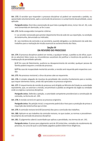 www.acasadoconcurseiro.com.br262
Art. 172. O servidor que responder a processo disciplinar só poderá ser exonerado a pedido, ou
aposentado voluntariamente, após a conclusão do processo e o cumprimento da penalidade, acaso
aplicada.
Parágrafo único. Ocorrida a exoneração de que trata o parágrafo único, inciso I do art. 34, o ato
será convertido em demissão, se for o caso.
Art. 173. Serão assegurados transporte e diárias:
I – ao servidor convocado para prestar depoimento fora da sede de sua repartição, na condição
de testemunha, denunciado ou indiciado;
II – aos membros da comissão e ao secretário, quando obrigados a se deslocarem da sede dos
trabalhos para a realização de missão essencial ao esclarecimento dos fatos.
Seção III
DA REVISÃO DO PROCESSO
Art. 174. O processo disciplinar poderá ser revisto, a qualquer tempo, a pedido ou de ofício, quan-
do se aduzirem fatos novos ou circunstâncias suscetíveis de justificar a inocência do punido ou a
inadequação da penalidade aplicada.
§ 1º Em caso de falecimento, ausência ou desaparecimento do servidor, qualquer pessoa da
família poderá requerer a revisão do processo.
§ 2º No caso de incapacidade mental do servidor, a revisão será requerida pelo respectivo cura-
dor.
Art. 175. No processo revisional, o ônus da prova cabe ao requerente.
Art. 176. A simples alegação de injustiça da penalidade não constitui fundamento para a revisão,
que requer elementos novos, ainda não apreciados no processo originário.
Art. 177. O requerimento de revisão do processo será dirigido ao Ministro de Estado ou autoridade
equivalente, que, se autorizar a revisão, encaminhará o pedido ao dirigente do órgão ou entidade
onde se originou o processo disciplinar.
Parágrafo único. Deferida a petição, a autoridade competente providenciará a constituição de
comissão, na forma do art. 149.
Art. 178. A revisão correrá em apenso ao processo originário.
Parágrafo único. Na petição inicial, o requerente pedirá dia e hora para a produção de provas e
inquirição das testemunhas que arrolar.
Art. 179. A comissão revisora terá 60 (sessenta) dias para a conclusão dos trabalhos.
Art. 180. Aplicam-se aos trabalhos da comissão revisora, no que couber, as normas e procedimen-
tos próprios da comissão do processo disciplinar.
Art. 181. O julgamento caberá à autoridade que aplicou a penalidade, nos termos do art. 141.
Parágrafo único. O prazo para julgamento será de 20 (vinte) dias, contados do recebimento do
processo, no curso do qual a autoridade julgadora poderá determinar diligências.
 