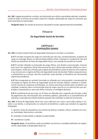 INSS 2015 – Direito Administrativo – Prof. Cristiano de Souza
www.acasadoconcurseiro.com.br 263
Art. 182. Julgada procedente a revisão, será declarada sem efeito a penalidade aplicada, restabele-
cendo-se todos os direitos do servidor, exceto em relação à destituição do cargo em comissão, que
será convertida em exoneração.
Parágrafo único. Da revisão do processo não poderá resultar agravamento de penalidade.
TÍTULO VI
Da Seguridade Social do Servidor
CAPÍTULO I
DISPOSIÇÕES GERAIS
Art. 183. A União manterá Plano de Seguridade Social para o servidor e sua família.
§ 1º O servidor ocupante de cargo em comissão que não seja, simultaneamente, ocupante de
cargo ou emprego efetivo na administração pública direta, autárquica e fundacional não terá
direito aos benefícios do Plano de Seguridade Social, com exceção da assistência à saúde.
§ 2º O servidor afastado ou licenciado do cargo efetivo, sem direito à remuneração, inclusive
para servir em organismo oficial internacional do qual o Brasil seja membro efetivo ou com o
qual coopere, ainda que contribua para regime de previdência social no exterior, terá suspenso
o seu vínculo com o regime do Plano de Seguridade Social do Servidor Público enquanto durar
o afastamento ou a licença, não lhes assistindo, neste período, os benefícios do mencionado
regime de previdência.
§ 3º Será assegurada ao servidor licenciado ou afastado sem remuneração a manutenção da
vinculação ao regime do Plano de Seguridade Social do Servidor Público, mediante o recolhi-
mento mensal da respectiva contribuição, no mesmo percentual devido pelos servidores em
atividade, incidente sobre a remuneração total do cargo a que faz jus no exercício de suas atri-
buições, computando-se, para esse efeito, inclusive, as vantagens pessoais.
§ 4º O recolhimento de que trata o § 3º deve ser efetuado até o segundo dia útil após a data
do pagamento das remunerações dos servidores públicos, aplicando-se os procedimentos de
cobrança e execução dos tributos federais quando não recolhidas na data de vencimento.
Art. 184. O Plano de Seguridade Social visa a dar cobertura aos riscos a que estão sujeitos o ser-
vidor e sua família, e compreende um conjunto de benefícios e ações que atendam às seguintes
finalidades:
I – garantir meios de subsistência nos eventos de doença, invalidez, velhice, acidente em servi-
ço, inatividade, falecimento e reclusão;
II – proteção à maternidade, à adoção e à paternidade;
III – assistência à saúde.
Parágrafo único. Os benefícios serão concedidos nos termos e condições definidos em regula-
mento, observadas as disposições desta Lei.
 