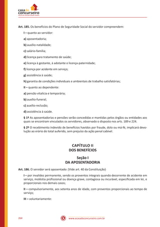 www.acasadoconcurseiro.com.br264
Art. 185. Os benefícios do Plano de Seguridade Social do servidor compreendem:
I – quanto ao servidor:
a) aposentadoria;
b) auxílio-natalidade;
c) salário-família;
d) licença para tratamento de saúde;
e) licença à gestante, à adotante e licença-paternidade;
f) licença por acidente em serviço;
g) assistência à saúde;
h) garantia de condições individuais e ambientais de trabalho satisfatórias;
II – quanto ao dependente:
a) pensão vitalícia e temporária;
b) auxílio-funeral;
c) auxílio-reclusão;
d) assistência à saúde.
§ 1º As aposentadorias e pensões serão concedidas e mantidas pelos órgãos ou entidades aos
quais se encontram vinculados os servidores, observado o disposto nos arts. 189 e 224.
§ 2º O recebimento indevido de benefícios havidos por fraude, dolo ou má-fé, implicará devo-
lução ao erário do total auferido, sem prejuízo da ação penal cabível.
CAPÍTULO II
DOS BENEFÍCIOS
Seção I
DA APOSENTADORIA
Art. 186. O servidor será aposentado: (Vide art. 40 da Constituição)
I – por invalidez permanente, sendo os proventos integrais quando decorrente de acidente em
serviço, moléstia profissional ou doença grave, contagiosa ou incurável, especificada em lei, e
proporcionais nos demais casos;
II – compulsoriamente, aos setenta anos de idade, com proventos proporcionais ao tempo de
serviço;
III – voluntariamente:
 