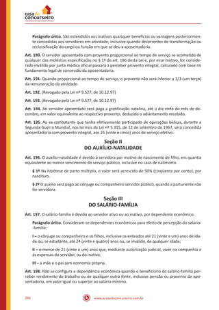 www.acasadoconcurseiro.com.br266
Parágrafo único. São estendidos aos inativos quaisquer benefícios ou vantagens posteriormen-
te concedidas aos servidores em atividade, inclusive quando decorrentes de transformação ou
reclassificação do cargo ou função em que se deu a aposentadoria.
Art. 190. O servidor aposentado com provento proporcional ao tempo de serviço se acometido de
qualquer das moléstias especificadas no § 1º do art. 186 desta Lei e, por esse motivo, for conside-
rado inválido por junta médica oficial passará a perceber provento integral, calculado com base no
fundamento legal de concessão da aposentadoria.
Art. 191. Quando proporcional ao tempo de serviço, o provento não será inferior a 1/3 (um terço)
da remuneração da atividade.
Art. 192. (Revogado pela Lei nº 9.527, de 10.12.97)
Art. 193. (Revogado pela Lei nº 9.527, de 10.12.97)
Art. 194. Ao servidor aposentado será paga a gratificação natalina, até o dia vinte do mês de de-
zembro, em valor equivalente ao respectivo provento, deduzido o adiantamento recebido.
Art. 195. Ao ex-combatente que tenha efetivamente participado de operações bélicas, durante a
Segunda Guerra Mundial, nos termos da Lei nº 5.315, de 12 de setembro de 1967, será concedida
aposentadoria com provento integral, aos 25 (vinte e cinco) anos de serviço efetivo.
Seção II
DO AUXÍLIO-NATALIDADE
Art. 196. O auxílio-natalidade é devido à servidora por motivo de nascimento de filho, em quantia
equivalente ao menor vencimento do serviço público, inclusive no caso de natimorto.
§ 1º Na hipótese de parto múltiplo, o valor será acrescido de 50% (cinqüenta por cento), por
nascituro.
§ 2º O auxílio será pago ao cônjuge ou companheiro servidor público, quando a parturiente não
for servidora.
Seção III
DO SALÁRIO-FAMÍLIA
Art. 197. O salário-família é devido ao servidor ativo ou ao inativo, por dependente econômico.
Parágrafo único. Consideram-se dependentes econômicos para efeito de percepção do salário-
-família:
I – o cônjuge ou companheiro e os filhos, inclusive os enteados até 21 (vinte e um) anos de ida-
de ou, se estudante, até 24 (vinte e quatro) anos ou, se inválido, de qualquer idade;
II – o menor de 21 (vinte e um) anos que, mediante autorização judicial, viver na companhia e
às expensas do servidor, ou do inativo;
III – a mãe e o pai sem economia própria.
Art. 198. Não se configura a dependência econômica quando o beneficiário do salário-família per-
ceber rendimento do trabalho ou de qualquer outra fonte, inclusive pensão ou provento da apo-
sentadoria, em valor igual ou superior ao salário-mínimo.
 