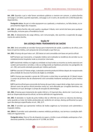 INSS 2015 – Direito Administrativo – Prof. Cristiano de Souza
www.acasadoconcurseiro.com.br 267
Art. 199. Quando o pai e mãe forem servidores públicos e viverem em comum, o salário-família
será pago a um deles; quando separados, será pago a um e outro, de acordo com a distribuição dos
dependentes.
Parágrafo único. Ao pai e à mãe equiparam-se o padrasto, a madrasta e, na falta destes, os re-
presentantes legais dos incapazes.
Art. 200. O salário-família não está sujeito a qualquer tributo, nem servirá de base para qualquer
contribuição, inclusive para a Previdência Social.
Art. 201. O afastamento do cargo efetivo, sem remuneração, não acarreta a suspensão do paga-
mento do salário-família.
Seção IV
DA LICENÇA PARA TRATAMENTO DE SAÚDE
Art. 202. Será concedida ao servidor licença para tratamento de saúde, a pedido ou de ofício, com
base em perícia médica, sem prejuízo da remuneração a que fizer jus.
Art. 203. A licença de que trata o art. 202 desta Lei será concedida com base em perícia oficial.
§ 1º Sempre que necessário, a inspeção médica será realizada na residência do servidor ou no
estabelecimento hospitalar onde se encontrar internado.
§ 2º Inexistindo médico no órgão ou entidade no local onde se encontra ou tenha exercício em
caráter permanente o servidor, e não se configurando as hipóteses previstas nos parágrafos do
art. 230, será aceito atestado passado por médico particular.
§ 3º No caso do § 2º deste artigo, o atestado somente produzirá efeitos depois de recepcionado
pela unidade de recursos humanos do órgão ou entidade.
§ 4º A licença que exceder o prazo de 120 (cento e vinte) dias no período de 12 (doze) meses
a contar do primeiro dia de afastamento será concedida mediante avaliação por junta médica
oficial.
§ 5º A perícia oficial para concessão da licença de que trata o caput deste artigo, bem como nos
demais casos de perícia oficial previstos nesta Lei, será efetuada por cirurgiões-dentistas, nas
hipóteses em que abranger o campo de atuação da odontologia.
Art. 204. A licença para tratamento de saúde inferior a 15 (quinze) dias, dentro de 1 (um) ano, po-
derá ser dispensada de perícia oficial, na forma definida em regulamento.
Art. 205. O atestado e o laudo da junta médica não se referirão ao nome ou natureza da doença,
salvo quando se tratar de lesões produzidas por acidente em serviço, doença profissional ou qual-
quer das doenças especificadas no art. 186, § 1º .
Art. 206. O servidor que apresentar indícios de lesões orgânicas ou funcionais será submetido a
inspeção médica.
Art. 206-A. O servidor será submetido a exames médicos periódicos, nos termos e condições defi-
nidos em regulamento.
Parágrafo único. Para os fins do disposto no caput, a União e suas entidades autárquicas e fun-
dacionais poderão: (Incluído pela Lei nº 12.998, de 2014)
 