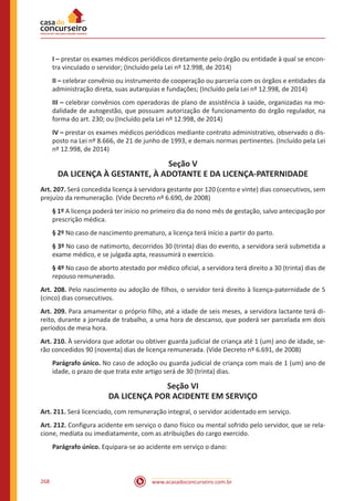 www.acasadoconcurseiro.com.br268
I – prestar os exames médicos periódicos diretamente pelo órgão ou entidade à qual se encon-
tra vinculado o servidor; (Incluído pela Lei nº 12.998, de 2014)
II – celebrar convênio ou instrumento de cooperação ou parceria com os órgãos e entidades da
administração direta, suas autarquias e fundações; (Incluído pela Lei nº 12.998, de 2014)
III – celebrar convênios com operadoras de plano de assistência à saúde, organizadas na mo-
dalidade de autogestão, que possuam autorização de funcionamento do órgão regulador, na
forma do art. 230; ou (Incluído pela Lei nº 12.998, de 2014)
IV – prestar os exames médicos periódicos mediante contrato administrativo, observado o dis-
posto na Lei nº 8.666, de 21 de junho de 1993, e demais normas pertinentes. (Incluído pela Lei
nº 12.998, de 2014)
Seção V
DA LICENÇA À GESTANTE, À ADOTANTE E DA LICENÇA-PATERNIDADE
Art. 207. Será concedida licença à servidora gestante por 120 (cento e vinte) dias consecutivos, sem
prejuízo da remuneração. (Vide Decreto nº 6.690, de 2008)
§ 1º A licença poderá ter início no primeiro dia do nono mês de gestação, salvo antecipação por
prescrição médica.
§ 2º No caso de nascimento prematuro, a licença terá início a partir do parto.
§ 3º No caso de natimorto, decorridos 30 (trinta) dias do evento, a servidora será submetida a
exame médico, e se julgada apta, reassumirá o exercício.
§ 4º No caso de aborto atestado por médico oficial, a servidora terá direito a 30 (trinta) dias de
repouso remunerado.
Art. 208. Pelo nascimento ou adoção de filhos, o servidor terá direito à licença-paternidade de 5
(cinco) dias consecutivos.
Art. 209. Para amamentar o próprio filho, até a idade de seis meses, a servidora lactante terá di-
reito, durante a jornada de trabalho, a uma hora de descanso, que poderá ser parcelada em dois
períodos de meia hora.
Art. 210. À servidora que adotar ou obtiver guarda judicial de criança até 1 (um) ano de idade, se-
rão concedidos 90 (noventa) dias de licença remunerada. (Vide Decreto nº 6.691, de 2008)
Parágrafo único. No caso de adoção ou guarda judicial de criança com mais de 1 (um) ano de
idade, o prazo de que trata este artigo será de 30 (trinta) dias.
Seção VI
DA LICENÇA POR ACIDENTE EM SERVIÇO
Art. 211. Será licenciado, com remuneração integral, o servidor acidentado em serviço.
Art. 212. Configura acidente em serviço o dano físico ou mental sofrido pelo servidor, que se rela-
cione, mediata ou imediatamente, com as atribuições do cargo exercido.
Parágrafo único. Equipara-se ao acidente em serviço o dano:
 