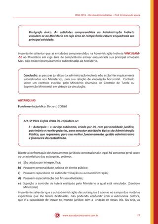 INSS 2015 – Direito Administrativo – Prof. Cristiano de Souza
www.acasadoconcurseiro.com.br 27
Parágrafo único. As entidades compreendidas na Administração Indireta
vinculam-se ao Ministério em cuja área de competência estiver enquadrada sua
principal atividade.
Importante salientar que as entidades compreendidas na Administração Indireta VINCULAM-
-SE ao Ministério em cuja área de competência estiver enquadrada sua principal atividade.
Mas, não estão hierarquicamente subordinadas ao Ministério.
Conclusão: as pessoas jurídicas da administração indireta não estão hierarquicamente
subordinadas aos Ministérios, pois sua relação de vinculação horizontal. Contudo
sobre um controle especial pelo Ministério chamado de Controle de Tutela ou
Supervisão Ministerial em virtude da vinculação.
AUTARQUIAS
Fundamento jurídico: Decreto 200/67
Art. 5º Para os fins desta lei, considera-se:
I – Autarquia – o serviço autônomo, criado por lei, com personalidade jurídica,
patrimônio e receita próprios, para executar atividades típicas da Administração
Pública, que requeiram, para seu melhor funcionamento, gestão administrativa
e financeira descentralizada.
Diante a confrontação dos fundamento jurídicos constitucional e legal, há consenso geral sobre
as características das autarquias, vejamos:
a)	 São criadas por lei específica;
b)	 Possuem personalidade jurídica de direito público;
c)	 Possuem capacidade de autodeterminação ou autoadministração;
d)	 Possuem especialização dos fins ou atividades;
e)	 Sujeição a controle de tutela realizado pelo Ministério a qual está vinculado. (Controle
Ministerial)
Importante salientar que a autoadministração das autarquias é apenas no campo das matérias
específicas que lhe foram destinadas, não podendo confundir com a autonomia política,
que é a capacidade de inovar no mundo jurídico com a criação de novas leis. Ou seja, as
 