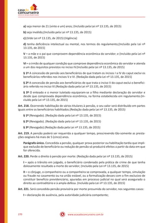 www.acasadoconcurseiro.com.br270
a) seja menor de 21 (vinte e um) anos; (Incluído pela Lei nº 13.135, de 2015)
b) seja inválido;(Incluído pela Lei nº 13.135, de 2015)
c) (Vide Lei nº 13.135, de 2015) (Vigência)
d) tenha deficiência intelectual ou mental, nos termos do regulamento;(Incluído pela Lei nº
13.135, de 2015)
V – a mãe e o pai que comprovem dependência econômica do servidor; e (Incluído pela Lei nº
13.135, de 2015)
VI – o irmão de qualquer condição que comprove dependência econômica do servidor e atenda
a um dos requisitos previstos no inciso IV.(Incluído pela Lei nº 13.135, de 2015)
§ 1º A concessão de pensão aos beneficiários de que tratam os incisos I a IV do caput exclui os
beneficiários referidos nos incisos V e VI. (Redação dada pela Lei nº 13.135, de 2015)
§ 2º A concessão de pensão aos beneficiários de que trata o inciso V do caput exclui o benefici-
ário referido no inciso VI.(Redação dada pela Lei nº 13.135, de 2015)
§ 3º O enteado e o menor tutelado equiparam-se a filho mediante declaração do servidor e
desde que comprovada dependência econômica, na forma estabelecida em regulamento.(In-
cluído pela Lei nº 13.135, de 2015)
Art. 218. Ocorrendo habilitação de vários titulares à pensão, o seu valor será distribuído em partes
iguais entre os beneficiários habilitados.(Redação dada pela Lei nº 13.135, de 2015)
§ 1º (Revogado). (Redação dada pela Lei nº 13.135, de 2015)
§ 2º (Revogado). (Redação dada pela Lei nº 13.135, de 2015)
§ 3º (Revogado).(Redação dada pela Lei nº 13.135, de 2015)
Art. 219. A pensão poderá ser requerida a qualquer tempo, prescrevendo tão-somente as presta-
ções exigíveis há mais de 5 (cinco) anos.
Parágrafo único. Concedida a pensão, qualquer prova posterior ou habilitação tardia que impli-
que exclusão de beneficiário ou redução de pensão só produzirá efeitos a partir da data em que
for oferecida.
Art. 220. Perde o direito à pensão por morte: (Redação dada pela Lei nº 13.135, de 2015)
I – após o trânsito em julgado, o beneficiário condenado pela prática de crime de que tenha
dolosamente resultado a morte do servidor; (Incluído pela Lei nº 13.135, de 2015)
II – o cônjuge, o companheiro ou a companheira se comprovada, a qualquer tempo, simulação
ou fraude no casamento ou na união estável, ou a formalização desses com o fim exclusivo de
constituir benefício previdenciário, apuradas em processo judicial no qual será assegurado o
direito ao contraditório e à ampla defesa. (Incluído pela Lei nº 13.135, de 2015)
Art. 221. Será concedida pensão provisória por morte presumida do servidor, nos seguintes casos:
I – declaração de ausência, pela autoridade judiciária competente;
 