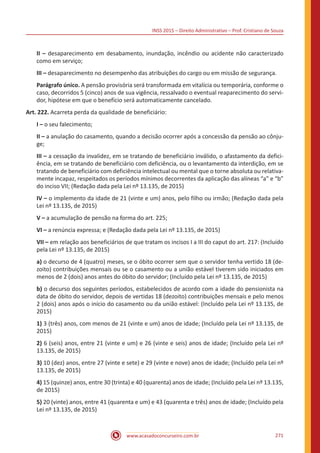 INSS 2015 – Direito Administrativo – Prof. Cristiano de Souza
www.acasadoconcurseiro.com.br 271
II – desaparecimento em desabamento, inundação, incêndio ou acidente não caracterizado
como em serviço;
III – desaparecimento no desempenho das atribuições do cargo ou em missão de segurança.
Parágrafo único. A pensão provisória será transformada em vitalícia ou temporária, conforme o
caso, decorridos 5 (cinco) anos de sua vigência, ressalvado o eventual reaparecimento do servi-
dor, hipótese em que o benefício será automaticamente cancelado.
Art. 222. Acarreta perda da qualidade de beneficiário:
I – o seu falecimento;
II – a anulação do casamento, quando a decisão ocorrer após a concessão da pensão ao cônju-
ge;
III – a cessação da invalidez, em se tratando de beneficiário inválido, o afastamento da defici-
ência, em se tratando de beneficiário com deficiência, ou o levantamento da interdição, em se
tratando de beneficiário com deficiência intelectual ou mental que o torne absoluta ou relativa-
mente incapaz, respeitados os períodos mínimos decorrentes da aplicação das alíneas “a” e “b”
do inciso VII; (Redação dada pela Lei nº 13.135, de 2015)
IV – o implemento da idade de 21 (vinte e um) anos, pelo filho ou irmão; (Redação dada pela
Lei nº 13.135, de 2015)
V – a acumulação de pensão na forma do art. 225;
VI – a renúncia expressa; e (Redação dada pela Lei nº 13.135, de 2015)
VII – em relação aos beneficiários de que tratam os incisos I a III do caput do art. 217: (Incluído
pela Lei nº 13.135, de 2015)
a) o decurso de 4 (quatro) meses, se o óbito ocorrer sem que o servidor tenha vertido 18 (de-
zoito) contribuições mensais ou se o casamento ou a união estável tiverem sido iniciados em
menos de 2 (dois) anos antes do óbito do servidor; (Incluído pela Lei nº 13.135, de 2015)
b) o decurso dos seguintes períodos, estabelecidos de acordo com a idade do pensionista na
data de óbito do servidor, depois de vertidas 18 (dezoito) contribuições mensais e pelo menos
2 (dois) anos após o início do casamento ou da união estável: (Incluído pela Lei nº 13.135, de
2015)
1) 3 (três) anos, com menos de 21 (vinte e um) anos de idade; (Incluído pela Lei nº 13.135, de
2015)
2) 6 (seis) anos, entre 21 (vinte e um) e 26 (vinte e seis) anos de idade; (Incluído pela Lei nº
13.135, de 2015)
3) 10 (dez) anos, entre 27 (vinte e sete) e 29 (vinte e nove) anos de idade; (Incluído pela Lei nº
13.135, de 2015)
4) 15 (quinze) anos, entre 30 (trinta) e 40 (quarenta) anos de idade; (Incluído pela Lei nº 13.135,
de 2015)
5) 20 (vinte) anos, entre 41 (quarenta e um) e 43 (quarenta e três) anos de idade; (Incluído pela
Lei nº 13.135, de 2015)
 