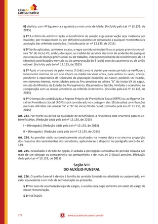 www.acasadoconcurseiro.com.br272
6) vitalícia, com 44 (quarenta e quatro) ou mais anos de idade. (Incluído pela Lei nº 13.135, de
2015)
§ 1º A critério da administração, o beneficiário de pensão cuja preservação seja motivada por
invalidez, por incapacidade ou por deficiência poderá ser convocado a qualquer momento para
avaliação das referidas condições. (Incluído pela Lei nº 13.135, de 2015)
§ 2º Serão aplicados, conforme o caso, a regra contida no inciso III ou os prazos previstos na alí-
nea “b” do inciso VII, ambos do caput, se o óbito do servidor decorrer de acidente de qualquer
natureza ou de doença profissional ou do trabalho, independentemente do recolhimento de 18
(dezoito) contribuições mensais ou da comprovação de 2 (dois) anos de casamento ou de união
estável. (Incluído pela Lei nº 13.135, de 2015)
§ 3º Após o transcurso de pelo menos 3 (três) anos e desde que nesse período se verifique o
incremento mínimo de um ano inteiro na média nacional única, para ambos os sexos, corres-
pondente à expectativa de sobrevida da população brasileira ao nascer, poderão ser fixadas,
em números inteiros, novas idades para os fins previstos na alínea “b” do inciso VII do caput,
em ato do Ministro de Estado do Planejamento, Orçamento e Gestão, limitado o acréscimo na
comparação com as idades anteriores ao referido incremento. (Incluído pela Lei nº 13.135, de
2015)
§ 4º O tempo de contribuição a Regime Próprio de Previdência Social (RPPS) ou ao Regime Ge-
ral de Previdência Social (RGPS) será considerado na contagem das 18 (dezoito) contribuições
mensais referidas nas alíneas “a” e “b” do inciso VII do caput. (Incluído pela Lei nº 13.135, de
2015)
Art. 223. Por morte ou perda da qualidade de beneficiário, a respectiva cota reverterá para os co-
beneficiários. (Redação dada pela Lei nº 13.135, de 2015)
I – (Revogado); (Redação dada pela Lei nº 13.135, de 2015)
II – (Revogado). (Redação dada pela Lei nº 13.135, de 2015)
Art. 224. As pensões serão automaticamente atualizadas na mesma data e na mesma proporção
dos reajustes dos vencimentos dos servidores, aplicando-se o disposto no parágrafo único do art.
189.
Art. 225. Ressalvado o direito de opção, é vedada a percepção cumulativa de pensão deixada por
mais de um cônjuge ou companheiro ou companheira e de mais de 2 (duas) pensões. (Redação
dada pela Lei nº 13.135, de 2015)
Seção VIII
DO AUXÍLIO-FUNERAL
Art. 226. O auxílio-funeral é devido à família do servidor falecido na atividade ou aposentado, em
valor equivalente a um mês da remuneração ou provento.
§ 1º No caso de acumulação legal de cargos, o auxílio será pago somente em razão do cargo de
maior remuneração.
§ 2º (VETADO).
 