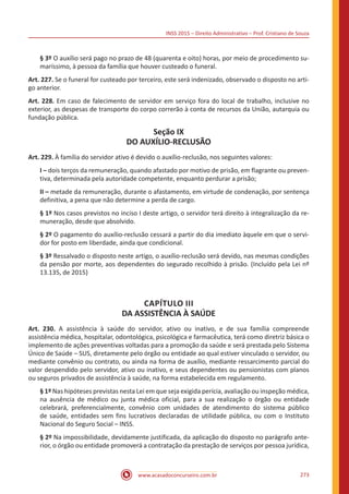 INSS 2015 – Direito Administrativo – Prof. Cristiano de Souza
www.acasadoconcurseiro.com.br 273
§ 3º O auxílio será pago no prazo de 48 (quarenta e oito) horas, por meio de procedimento su-
maríssimo, à pessoa da família que houver custeado o funeral.
Art. 227. Se o funeral for custeado por terceiro, este será indenizado, observado o disposto no arti-
go anterior.
Art. 228. Em caso de falecimento de servidor em serviço fora do local de trabalho, inclusive no
exterior, as despesas de transporte do corpo correrão à conta de recursos da União, autarquia ou
fundação pública.
Seção IX
DO AUXÍLIO-RECLUSÃO
Art. 229. À família do servidor ativo é devido o auxílio-reclusão, nos seguintes valores:
I – dois terços da remuneração, quando afastado por motivo de prisão, em flagrante ou preven-
tiva, determinada pela autoridade competente, enquanto perdurar a prisão;
II – metade da remuneração, durante o afastamento, em virtude de condenação, por sentença
definitiva, a pena que não determine a perda de cargo.
§ 1º Nos casos previstos no inciso I deste artigo, o servidor terá direito à integralização da re-
muneração, desde que absolvido.
§ 2º O pagamento do auxílio-reclusão cessará a partir do dia imediato àquele em que o servi-
dor for posto em liberdade, ainda que condicional.
§ 3º Ressalvado o disposto neste artigo, o auxílio-reclusão será devido, nas mesmas condições
da pensão por morte, aos dependentes do segurado recolhido à prisão. (Incluído pela Lei nº
13.135, de 2015)
CAPÍTULO III
DA ASSISTÊNCIA À SAÚDE
Art. 230. A assistência à saúde do servidor, ativo ou inativo, e de sua família compreende
assistência médica, hospitalar, odontológica, psicológica e farmacêutica, terá como diretriz básica o
implemento de ações preventivas voltadas para a promoção da saúde e será prestada pelo Sistema
Único de Saúde – SUS, diretamente pelo órgão ou entidade ao qual estiver vinculado o servidor, ou
mediante convênio ou contrato, ou ainda na forma de auxílio, mediante ressarcimento parcial do
valor despendido pelo servidor, ativo ou inativo, e seus dependentes ou pensionistas com planos
ou seguros privados de assistência à saúde, na forma estabelecida em regulamento.
§ 1º Nas hipóteses previstas nesta Lei em que seja exigida perícia, avaliação ou inspeção médica,
na ausência de médico ou junta médica oficial, para a sua realização o órgão ou entidade
celebrará, preferencialmente, convênio com unidades de atendimento do sistema público
de saúde, entidades sem fins lucrativos declaradas de utilidade pública, ou com o Instituto
Nacional do Seguro Social – INSS.
§ 2º Na impossibilidade, devidamente justificada, da aplicação do disposto no parágrafo ante-
rior, o órgão ou entidade promoverá a contratação da prestação de serviços por pessoa jurídica,
 