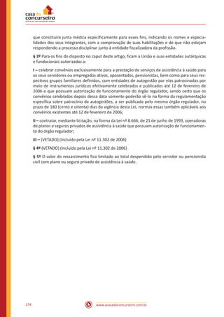 www.acasadoconcurseiro.com.br274
que constituirá junta médica especificamente para esses fins, indicando os nomes e especia-
lidades dos seus integrantes, com a comprovação de suas habilitações e de que não estejam
respondendo a processo disciplinar junto à entidade fiscalizadora da profissão.
§ 3º Para os fins do disposto no caput deste artigo, ficam a União e suas entidades autárquicas
e fundacionais autorizadas a:
I – celebrar convênios exclusivamente para a prestação de serviços de assistência à saúde para
os seus servidores ou empregados ativos, aposentados, pensionistas, bem como para seus res-
pectivos grupos familiares definidos, com entidades de autogestão por elas patrocinadas por
meio de instrumentos jurídicos efetivamente celebrados e publicados até 12 de fevereiro de
2006 e que possuam autorização de funcionamento do órgão regulador, sendo certo que os
convênios celebrados depois dessa data somente poderão sê-lo na forma da regulamentação
específica sobre patrocínio de autogestões, a ser publicada pelo mesmo órgão regulador, no
prazo de 180 (cento e oitenta) dias da vigência desta Lei, normas essas também aplicáveis aos
convênios existentes até 12 de fevereiro de 2006;
II – contratar, mediante licitação, na forma da Lei nº 8.666, de 21 de junho de 1993, operadoras
de planos e seguros privados de assistência à saúde que possuam autorização de funcionamen-
to do órgão regulador;
III – (VETADO) (Incluído pela Lei nº 11.302 de 2006)
§ 4º (VETADO) (Incluído pela Lei nº 11.302 de 2006)
§ 5º O valor do ressarcimento fica limitado ao total despendido pelo servidor ou pensionista
civil com plano ou seguro privado de assistência à saúde.
 