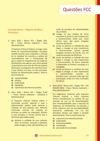 www.acasadoconcurseiro.com.br 275
Questões FCC
Caracteristicas – Regime Juridico –
Princípios
1.	 (Ano: 2015 – Banca: FCC – Órgão: TRE-
RR – Prova: Técnico Judiciário – Área
Administrativa)
O Supremo Tribunal Federal, ao julgar ação
direta de inconstitucionalidade, concedeu
medida cautelar para suspender a eficácia
de lei estadual de incentivo a pilotos de
automobilismo sob o fundamento de
que a citada lei singulariza de tal modo os
beneficiários que apenas uma única pessoa
se beneficiaria com mais de 75% dos valores
destinados ao programa de incentivo fiscal,
o que afronta, em tese, um dos princípios
básicos da Administração pública. Trata-se
do princípio da
a)	 impessoalidade.
b)	 eficácia.
c)	 publicidade.
d)	 legalidade.
e)	 supremacia do interesse privado.
2.	 (Ano: 2014 – Banca: FCC – Órgão: TJ-AP
– Prova: Técnico Judiciário – Judiciária e
Administrativa)
O Supremo Tribunal Federal editou o
enunciado sumular segundo o qual a
Administração pública pode declarar a
nulidade de seus próprios atos. Referido
enunciado sumular diz respeito ao
princípio ou poder de autotutela. Quanto
a esse princípio, é correto afirmar que a
Administração pública pode
a)	 declarar a nulidade de seus próprios
atos, no entanto, somente o judiciário
pode revogar os atos dministrativos, em
razão do princípio da inafastabilidade
da jurisdição.
b)	 revogar os atos eivados de vícios
insanáveis e anular os atos inoportunos
e inconvenientes, desde que, nesse
último caso, não sejam atingidos
terceiros de boa-fé.
c)	 anular ou declarar a nulidade dos atos
ilegais e revogar os atos inoportunos
e inconvenientes, mesmo quando
atingidos terceiros de boa-fé, isso em
razão do princípio da eficiência.
d)	 anular ou declarar a nulidade dos atos
ilegais e revogar os atos inoportunos
e inconvenientes, de forma motivada
e respeitados os limites à anulação e à
revogação.
e)	 anular ou declarar a nulidade dos atos
ilegais e revogar os atos inoportunos
e inconvenientes contudo, no
primeiro caso, somente pode agir por
provocação, tendo em vista o princípio
da inércia.
3.	 (Ano: 2014 – Banca: FCC – Órgão: TRT – 16ª
REGIÃO (MA) – Prova: Técnico Judiciário –
Área Administrativa)
Em julgamento proferido pelo Supremo
Tribunal Federal, a Corte Suprema
firmou entendimento no sentido de que
assessor de Juiz ou de Desembargador
tem incompatibilidade para o exercício da
advocacia. Ao fundamentar sua decisão, a
Corte explanou que tal incompatibilidade
assenta-se, sobretudo, em um dos
princípios básicos que regem a atuação
administrativa. Trata-se do princípio da
a)	 supremacia do interesse privado.
b)	 publicidade.
c)	 proporcionalidade.
d)	 moralidade.
e)	 presunção de veracidade.
 