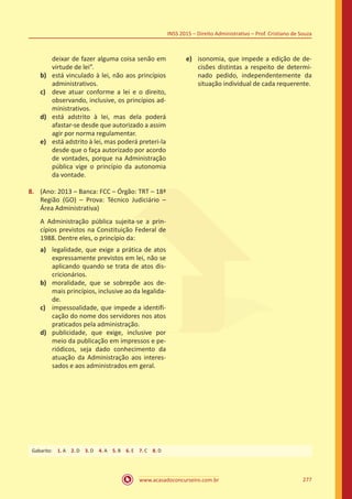 www.acasadoconcurseiro.com.br 277
INSS 2015 – Direito Administrativo – Prof. Cristiano de Souza
deixar de fazer alguma coisa senão em
virtude de lei”.
b)	 está vinculado à lei, não aos princípios
administrativos.
c)	 deve atuar conforme a lei e o direito,
observando, inclusive, os princípios ad-
ministrativos.
d)	 está adstrito à lei, mas dela poderá
afastar-se desde que autorizado a assim
agir por norma regulamentar.
e)	 está adstrito à lei, mas poderá preteri-la
desde que o faça autorizado por acordo
de vontades, porque na Administração
pública vige o princípio da autonomia
da vontade.
8.	 (Ano: 2013 – Banca: FCC – Órgão: TRT – 18ª
Região (GO) – Prova: Técnico Judiciário –
Área Administrativa)
A Administração pública sujeita-se a prin-
cípios previstos na Constituição Federal de
1988. Dentre eles, o princípio da:
a)	 legalidade, que exige a prática de atos
expressamente previstos em lei, não se
aplicando quando se trata de atos dis-
cricionários.
b)	 moralidade, que se sobrepõe aos de-
mais princípios, inclusive ao da legalida-
de.
c)	 impessoalidade, que impede a identifi-
cação do nome dos servidores nos atos
praticados pela administração.
d)	 publicidade, que exige, inclusive por
meio da publicação em impressos e pe-
riódicos, seja dado conhecimento da
atuação da Administração aos interes-
sados e aos administrados em geral.
e)	 isonomia, que impede a edição de de-
cisões distintas a respeito de determi-
nado pedido, independentemente da
situação individual de cada requerente.
Gabarito: 1. A 2. D 3. D 4. A 5. B 6. E 7. C 8. D
 