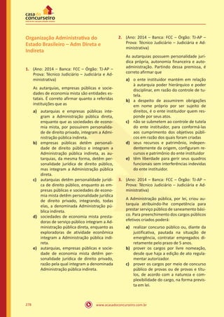 www.acasadoconcurseiro.com.br278
Organização Administrativa do
Estado Brasileiro – Adm Direta e
Indireta
1.	 (Ano: 2014 – Banca: FCC – Órgão: TJ-AP –
Prova: Técnico Judiciário – Judiciária e Ad-
ministrativa)
As autarquias, empresas públicas e socie-
dades de economia mista são entidades es-
tatais. É correto afirmar quanto a referidas
instituições que as
a)	 autarquias e empresas públicas inte-
gram a Administração pública direta,
enquanto que as sociedades de econo-
mia mista, por possuírem personalida-
de de direito privado, integram a Admi-
nistração pública indireta.
b)	 empresas públicas detêm personali-
dade de direito público e integram a
Administração pública indireta, as au-
tarquias, da mesma forma, detêm per-
sonalidade jurídica de direito público,
mas integram a Administração pública
direta.
c)	 autarquias detêm personalidade jurídi-
ca de direito público, enquanto as em-
presas públicas e sociedades de econo-
mia mista detêm personalidade jurídica
de direito privado, integrando, todas
elas, a denominada Administração pú-
blica indireta.
d)	 sociedades de economia mista presta-
doras de serviço público integram a Ad-
ministração pública direta, enquanto as
exploradoras de atividade econômica
integram a Administração pública indi-
reta.
e)	 autarquias, empresas públicas e socie-
dade de economia mista detêm per-
sonalidade jurídica de direito privado,
razão pela qual integram a denominada
Administração pública indireta.
2.	 (Ano: 2014 – Banca: FCC – Órgão: TJ-AP –
Prova: Técnico Judiciário – Judiciária e Ad-
ministrativa)
As autarquias possuem personalidade jurí-
dica própria, autonomia financeira e auto-
administração. Partindo dessa premissa, é
correto afirmar que
a)	 o ente instituidor mantém em relação
à autarquia poder hierárquico e poder
disciplinar, em razão do controle de tu-
tela.
b)	 a despeito de assumirem obrigações
em nome próprio por ser sujeito de
direitos, é o ente instituidor quem res-
ponde por seus atos.
c)	 não se submetem ao controle de tutela
do ente instituidor, para conformá-las
aos cumprimento dos objetivos públi-
cos em razão dos quais foram criadas
d)	 seus recursos e patrimônio, indepen-
dentemente da origem, configuram re-
cursos e patrimônio do ente instituidor
e)	 têm liberdade para gerir seus quadros
funcionais sem interferências indevidas
do ente instituidor.
3.	 (Ano: 2014 – Banca: FCC – Órgão: TJ-AP –
Prova: Técnico Judiciário – Judiciária e Ad-
ministrativa)
A Administração pública, por lei, criou au-
tarquia atribuindo-lhe competência para
prestar serviço público de saneamento bási-
co. Para preenchimento dos cargos públicos
efetivos criados poderá:
a)	 realizar concurso público ou, diante da
justificativa, pautada na situação de
emergência, contratar empregados di-
retamente pelo prazo de 5 anos.
b)	 prover os cargos por livre nomeação,
desde que haja a edição de ato regula-
mentar autorizador.
c)	 prover os cargos por meio de concurso
público de provas ou de provas e títu-
los, de acordo com a natureza e com-
plexibilidade do cargo, na forma previs-
ta em lei.
 