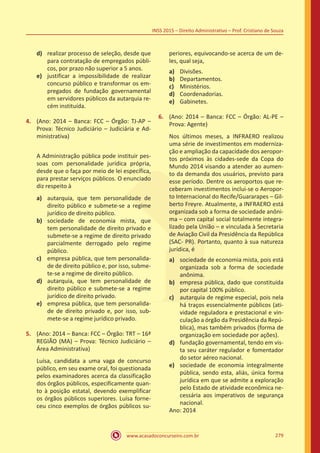 www.acasadoconcurseiro.com.br 279
INSS 2015 – Direito Administrativo – Prof. Cristiano de Souza
d)	 realizar processo de seleção, desde que
para contratação de empregados públi-
cos, por prazo não superior a 5 anos.
e)	 justificar a impossibilidade de realizar
concurso público e transformar os em-
pregados de fundação governamental
em servidores públicos da autarquia re-
cém instituída.
4.	 (Ano: 2014 – Banca: FCC – Órgão: TJ-AP –
Prova: Técnico Judiciário – Judiciária e Ad-
ministrativa)
	 A Administração pública pode instituir pes-
soas com personalidade jurídica própria,
desde que o faça por meio de lei específica,
para prestar serviços públicos. O enunciado
diz respeito à
a)	 autarquia, que tem personalidade de
direito público e submete-se a regime
jurídico de direito público.
b)	 sociedade de economia mista, que
tem personalidade de direito privado e
submete-se a regime de direito privado
parcialmente derrogado pelo regime
público.
c)	 empresa pública, que tem personalida-
de de direito público e, por isso, subme-
te-se a regime de direito público.
d)	 autarquia, que tem personalidade de
direito público e submete-se a regime
jurídico de direito privado.
e)	 empresa pública, que tem personalida-
de de direito privado e, por isso, sub-
mete-se a regime jurídico privado.
5.	 (Ano: 2014 – Banca: FCC – Órgão: TRT – 16ª
REGIÃO (MA) – Prova: Técnico Judiciário –
Área Administrativa)
Luísa, candidata a uma vaga de concurso
público, em seu exame oral, foi questionada
pelos examinadores acerca da classificação
dos órgãos públicos, especificamente quan-
to à posição estatal, devendo exemplificar
os órgãos públicos superiores. Luísa forne-
ceu cinco exemplos de órgãos públicos su-
periores, equivocando-se acerca de um de-
les, qual seja,
a)	 Divisões.
b)	 Departamentos.
c)	 Ministérios.
d)	 Coordenadorias.
e)	 Gabinetes.
6.	 (Ano: 2014 – Banca: FCC – Órgão: AL-PE –
Prova: Agente)
Nos últimos meses, a INFRAERO realizou
uma série de investimentos em moderniza-
ção e ampliação da capacidade dos aeropor-
tos próximos às cidades-sede da Copa do
Mundo 2014 visando a atender ao aumen-
to da demanda dos usuários, previsto para
esse período. Dentre os aeroportos que re-
ceberam investimentos inclui-se o Aeropor-
to Internacional do Recife/Guararapes – Gil-
berto Freyre. Atualmente, a INFRAERO está
organizada sob a forma de sociedade anôni-
ma – com capital social totalmente integra-
lizado pela União – e vinculada à Secretaria
de Aviação Civil da Presidência da República
(SAC- PR). Portanto, quanto à sua natureza
jurídica, é
a)	 sociedade de economia mista, pois está
organizada sob a forma de sociedade
anônima.
b)	 empresa pública, dado que constituída
por capital 100% público.
c)	 autarquia de regime especial, pois nela
há traços essencialmente públicos (ati-
vidade reguladora e prestacional e vin-
culação a órgão da Presidência da Repú-
blica), mas também privados (forma de
organização em sociedade por ações).
d)	 fundação governamental, tendo em vis-
ta seu caráter regulador e fomentador
do setor aéreo nacional.
e)	 sociedade de economia integralmente
pública, sendo esta, aliás, única forma
jurídica em que se admite a exploração
pelo Estado de atividade econômica ne-
cessária aos imperativos de segurança
nacional.
Ano: 2014
 