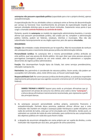 www.acasadoconcurseiro.com.br28
autarquias não possuem capacidade política (capacidade para criar o próprio direito), apenas
autoadministração.
A especialização dos fins ou atividades coloca a autarquia entre as formas de descentralização
por serviço ou funcional. Esse reconhecimento do princípio da especialização impede que
exerçam atividades distintas para as quais foram instituídas. Exatamente nesse ponto é que
surge o chamado controle finalístico ou controle de tutela.
Portanto, quanto às autarquias no modelo da organização administrativa brasileira, é correto
afirmar que possuem personalidade jurídica, são criadas por lei, compõem a administração
pública indireta, podem ser federais, estaduais, distritais e municipais. Mas não são
subordinadas hierarquicamente ao seu órgão supervisor, pois são apenas vinculadas.
RESUMINDO:
Criação: São entidades criadas diretamente por lei específica. Não há necessidade de nenhum
ato subsequente para o nascimento desta pessoa jurídica da Administração indireta.
Personalidade Jurídica: As autarquias têm a mesma personalidade jurídica atribuída ao
ente político, qual seja pessoa de direito público. Isto quer dizer que estas pessoas possuem
prerrogativas (vantagens) próprias de um ente estatal, além de submeterem a sujeições
decorrentes do regime jurídico administrativo.
Função: Elas desempenham função típica do Estado, tais como serviços previdenciários,
educação e pesquisa etc.
Patrimônio: Seu patrimônio é considerado de natureza pública. Assim sendo, não podem ser
usucapidos nem alienados, salvo, neste último caso, se houver autorização legal.
Responsabilidade Civil: Por serem pessoas jurídicas de direito público, as autarquias respondem
objetivamente pelo prejuízo que seus agentes causarem a terceiros (art.37, § 6º da Constituição
Federal).
VAMOS TREINAR A MENTE! Separei para vocês as principais afirmativas que já
apareceram em provas de concurso nos últimos anos sobre o tema “autarquias”,
a leitura dessas afirmativas é extremamente recomentada, pois representa o perfil
das principais bancas.
1.	 As autarquias possuem personalidade jurídica própria, autonomia financeira e
autoadministração. Partindo dessa premissa, podemos afirmar afirmar que o ente
instituidor não mantém em relação à autarquia poder hierárquico e poder disciplinar, em
razão do controle de tutela, visto que só há vinculação com o Ministério. Sendo assim, se
submetem ao controle de tutela do ente instituidor, para conformá-las aos cumprimentos
dos objetivos públicos em razão dos quais foram criadas
2.	 a despeito de assumirem obrigações em nome próprio por ser sujeito de direitos, o ente
instituidor não responde por seus atos, pois gozam de certa autonomia.
 