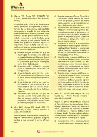 www.acasadoconcurseiro.com.br280
7.	 (Banca: FCC – Órgão: TRT – 2ª REGIÃO (SP)
– Prova: Técnico Judiciário – Área Adminis-
trativa)
A Administração pública de determinada
esfera promoveu planejamento e reestru-
turação de sua organização, cujo resultado
recomendou a criação de uma autarquia
para desempenho de serviço público, uma
empresa estatal para desempenho de ati-
vidade econômica e uma fundação para
atrelar recursos e patrimônios fundiários
necessários para ditar a política agrária. O
movimento levado a efeito pelo ente fede-
rado demonstra que a organização adminis-
trativa seguiu o modelo de
a)	 descentralização, por meio da qual há
distribuição de competências entre as
pessoas jurídicas envolvidas, que detêm
capacidade de autoadministração e não
se subordinam por vínculo hierárquico
com o Chefe do Executivo.
b)	 desconcentração, utilizando pessoas
jurídicas distintas para distribuição de
competências.
c)	 descentralização administrativa verti-
cal, na qual se instaura hierarquia entre
os entes das diversas pessoas políticas
criadas.
d)	 descentralização política, na qual se
instaura vínculo hierárquico entre os di-
versos entes e pessoas jurídicas envol-
vidas, subordinados ao Chefe do Poder
Executivo.
e)	 desconcentração política, na qual se
instaura vínculo hierárquico entre as
diversas pessoas políticas e jurídicas
envolvidas, não obstante esses entes
guardem algum grau de autonomia.
8.	 (Ano: 2013 – Banca: FCC – Órgão: TRT – 5ª
Região (BA) – Prova: Técnico Judiciário –
Área Administrativa)
No que pertine à natureza dos entes que in-
tegram a Administração pública e o regime
jurídico a eles aplicável, é correto afirmar
que:
a)	 As autarquias compõem a Administra-
ção pública direta, porque se consti-
tuem em pessoas jurídicas de direito
público sujeitas aos princípios informa-
dores da Administração pública.
b)	 As sociedades de economia mista não
integram a Administração pública des-
centralizada, porque se constituem em
pessoas jurídicas de direito privado, en-
quanto às empresas públicas se aplicam
as normas que compõem o regime jurí-
dico de direito público.
c)	 As empresas públicas e as sociedades
de economia mista integram a Adminis-
tração pública indireta e se sujeitam ao
regime típico das empresas privadas; as
autarquias e fundações compõem a Ad-
ministração pública direta.
d)	 As autarquias, empresas públicas e so-
ciedades de economia mista integram a
Administração pública indireta ou des-
centralizada, porque referidas pessoas
jurídicas têm personalidade de direito
privado, sendo instituídos pelas formas
previstas na legislação civil.
e)	 As autarquias, empresas públicas e so-
ciedades de economia mista integram a
Administração pública indireta ou des-
centralizada do Estado, sujeitas a princí-
pios informadores da Administração, tal
como o que exige a realização de con-
curso público para a investitura de ser-
vidores em cargo ou emprego público.
9.	 (Ano: 2013 – Banca: FCC – Órgão: TRT – 5ª
Região (BA) – Prova: Técnico Judiciário –
Área Administrativa)
Órgãos são partes integrantes da estrutura
da Administração. São exemplos de órgãos
públicos: as Câmaras Municipais, as Assem-
bleias Legislativas, os Tribunais de Contas,
os Ministérios, as Secretarias de Estado e os
Postos de Saúde. Considerando as relações
funcionais que mantém entre si e com ter-
ceiros, é correto afirmar que os órgãos
a)	 confundem-se com as pessoas jurídicas
as quais pertencem, possuindo perso-
 