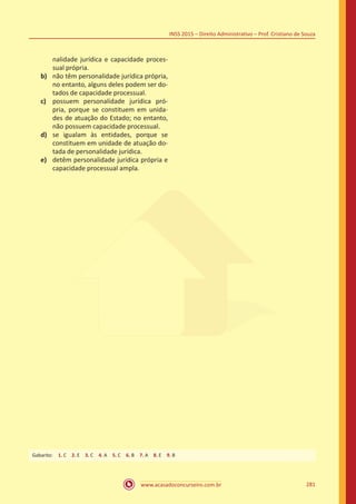 www.acasadoconcurseiro.com.br 281
INSS 2015 – Direito Administrativo – Prof. Cristiano de Souza
nalidade jurídica e capacidade proces-
sual própria.
b)	 não têm personalidade jurídica própria,
no entanto, alguns deles podem ser do-
tados de capacidade processual.
c)	 possuem personalidade jurídica pró-
pria, porque se constituem em unida-
des de atuação do Estado; no entanto,
não possuem capacidade processual.
d)	 se igualam às entidades, porque se
constituem em unidade de atuação do-
tada de personalidade jurídica.
e)	 detêm personalidade jurídica própria e
capacidade processual ampla.
Gabarito: 1. C 2. E 3. C 4. A 5. C 6. B 7. A 8. E 9. B
 