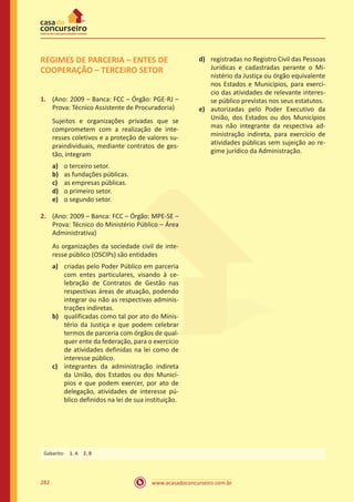 www.acasadoconcurseiro.com.br282
REGIMES DE PARCERIA – ENTES DE
COOPERAÇÃO – TERCEIRO SETOR
1.	 (Ano: 2009 – Banca: FCC – Órgão: PGE-RJ –
Prova: Técnico Assistente de Procuradoria)
Sujeitos e organizações privadas que se
comprometem com a realização de inte-
resses coletivos e a proteção de valores su-
praindividuais, mediante contratos de ges-
tão, integram
a)	 o terceiro setor.
b)	 as fundações públicas.
c)	 as empresas públicas.
d)	 o primeiro setor.
e)	 o segundo setor.
2.	 (Ano: 2009 – Banca: FCC – Órgão: MPE-SE –
Prova: Técnico do Ministério Público – Área
Administrativa)
As organizações da sociedade civil de inte-
resse público (OSCIPs) são entidades
a)	 criadas pelo Poder Público em parceria
com entes particulares, visando à ce-
lebração de Contratos de Gestão nas
respectivas áreas de atuação, podendo
integrar ou não as respectivas adminis-
trações indiretas.
b)	 qualificadas como tal por ato do Minis-
tério da Justiça e que podem celebrar
termos de parceria com órgãos de qual-
quer ente da federação, para o exercício
de atividades definidas na lei como de
interesse público.
c)	 integrantes da administração indireta
da União, dos Estados ou dos Municí-
pios e que podem exercer, por ato de
delegação, atividades de interesse pú-
blico definidos na lei de sua instituição.
d)	 registradas no Registro Civil das Pessoas
Jurídicas e cadastradas perante o Mi-
nistério da Justiça ou órgão equivalente
nos Estados e Municípios, para exercí-
cio das atividades de relevante interes-
se público previstas nos seus estatutos.
e)	 autorizadas pelo Poder Executivo da
União, dos Estados ou dos Municípios
mas não integrante da respectiva ad-
ministração indireta, para exercício de
atividades públicas sem sujeição ao re-
gime jurídico da Administração.
Gabarito: 1. A 2. B
 
