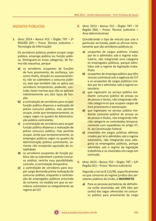 www.acasadoconcurseiro.com.br 283
INSS 2015 – Direito Administrativo – Prof. Cristiano de Souza
AGENTES PÚBLICOS
1.	 (Ano: 2014 – Banca: FCC – Órgão: TRT – 2ª
REGIÃO (SP) – Prova: Técnico Judiciário –
Tecnologia da Informação)
Os servidores públicos podem ocupar cargo
público, emprego público ou função públi-
ca. Distinguem-se essas categorias, de for-
ma não exaustiva, porque
a)	 os servidores ocupantes de funções
de livre provimento, de confiança, tais
como chefia, direção ou assessoramen-
to, não se submetem a concurso públi-
co, este que também não se aplica aos
servidores temporários, podendo, con-
tudo, haver normas que não se aplicam
indistintamente aos dois tipos de fun-
ção.
b)	 a contratação de servidores para ocupar
função pública dispensa a realização de
prévio concurso público, mas permite
ocupar, ainda que temporariamente, os
cargos vagos no quadro da Administra-
ção pública contratante.
c)	 a contratação de servidores para ocupar
função pública dispensa a realização de
prévio concurso público, mas permite
ocupar, ainda que temporariamente, os
empregos públicos vagos no quadro da
Administração pública contratante, so-
mente não ensejando aquisição de es-
tabilidade.
d)	 os servidores ocupantes de função pú-
blica não se submetem a prévio concur-
so público, restrita essa possibilidade,
contudo, à contratação temporária.
e)	 a contratação de servidores para ocu-
par cargo demanda prévia realização de
concurso público, enquanto a contrata-
ção de empregados públicos prescinde
do certame, na medida em que os ser-
vidores submetem-se integralmente ao
regime da CLT.
2.	 (Ano: 2013 – Banca: FCC – Órgão: TRT – 5ª
Região (BA) – Prova: Técnico Judiciário –
Área Administrativa)
Considerando o tipo de vínculo que une o
particular ao Estado, pode-se afirmar corre-
tamente que são servidores públicos os
a)	 ocupantes de cargos públicos criados
por lei e admitidos sob o regime esta-
tutário, não integrando essa categoria
os empregados públicos, porque admi-
tidos sob o regime da legislação traba-
lhista.
b)	 ocupantes de emprego público que têm
vínculo contratual sob a regência da CLT
e os ocupantes de cargos públicos cria-
dos por lei e admitidos sob o regime es-
tatutário.
c)	 que ingressam no serviço público me-
diante concurso público de provas ou
de provas e títulos, não integrando refe-
rida categoria os que ocupam cargos de
livre provimento e exoneração.
d)	 que ingressam no serviço público me-
diante concurso público de provas ou
de provas e títulos, não integrando refe-
rida categoria os contratados tempora-
riamente com supedâneo no artigo 37,
IX, da Constituição Federal.
e)	 investidos em cargos públicos efetivos
criados por lei e admitidos sob o regime
estatutário, não integrando essa cate-
goria os empregados públicos, porque
admitidos sob o regime da legislação
trabalhista e os investidos em cargo em
comissão.
3.	 (Ano: 2013 – Banca: FCC – Órgão: TRT – 12ª
Região (SC) – Prova: Técnico Judiciário)
Segundo a Lei no 8.112/90, especificamente
no que concerne ao regime jurídico dos ser-
vidores públicos da União, é INCORRETO:
a)	 Para as pessoas portadoras de deficiên-
cia serão reservadas até 10% (dez por
cento) das vagas oferecidas no concur-
so público para provimento de cargo
 