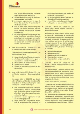 www.acasadoconcurseiro.com.br284
com atribuições compatíveis com a de-
ficiência de que são portadoras.
b)	 Só haverá posse nos casos de provimen-
to de cargo por nomeação.
c)	 A posse, em regra, ocorrerá no prazo de
trinta dias contados da publicação do
ato de provimento
d)	 Não se abrirá novo concurso enquanto
houver can- didato aprovado em con-
curso anterior com prazo de validade
não expirado.
e)	 As universidades e instituições de pes-
quisa científica e tecnológica federais
poderão prover seus cargos com profes-
sores, técnicos e cientistas estrangeiros,
de acordo com as normas e os procedi-
mentos previstos em lei.
4.	 (Ano: 2012 – Banca: FCC – Órgão: TST – Pro-
va: Técnico Judiciário – Programação)
É requisito básico para investidura nos car-
gos públicos em geral:
a)	 nacionalidade brasileira ou estrangeira.
b)	 nível de escolaridade mínimo igual ou
equivalente a ensino universitário.
c)	 idade mínima de vinte e um anos.
d)	 aptidão física e mental.
e)	 aprovação em concurso público de pro-
vas e títulos.
5.	 (Ano: 2012 – Banca: FCC – Órgão: TST – Pro-
va: Técnico Judiciário – Segurança Judiciá-
ria)
Em relação à Lei nº 8.112/90, que dispõe
sobre o Regime Jurídico dos Servidores Pú-
blicos Civis da União, das Autarquias e das
Fundações, é correto afirmar que
a)	 suas disposições aplicam-se, também,
aos servido-es públicos civis dos Esta-
dos, do Distrito Federal e dos Municí-
pios, bem como às respectivas autar-
quias e fundações.
b)	 servidor é a pessoa legalmente investi-
da em emprego público.
c)	 cargo público é o conjunto de atribui-
ções e responsabilidades previstas na
estrutura organizacional que devem ser
cometidas a um servidor.
d)	 os cargos públicos são acessíveis a to-
dos os brasileiros e estrangeiros.
e)	 é permitida a prestação de serviços gra-
tuitos, salvo os casos previstos em lei.
6.	 (Ano: 2012 – Banca: FCC – Órgão: TRT – 6ª
Região (PE) – Prova: Técnico Judiciário –
Área Administrativa)
A Constituição Federal previu, em seu artigo
37, inciso IX, a possibilidade de contratação
por tempo determinado, para atender a ne-
cessidade temporária de excepcional inte-
resse público, nos termos da lei. Partindo-
-se do pressuposto de que não foi realizado
concurso público para a contratação de ser-
vidores temporários, é correto afirmar que
os admitidos
a)	 ocupam cargo efetivo.
b)	 ocupam emprego.
c)	 ocupam emprego temporário.
d)	 desempenham função.
e)	 desempenham função estatutária.
7.	 (Ano: 2012 – Banca: FCC – Órgão: TRF – 2ª
REGIÃO – Prova: Técnico Judiciário – Área
Administrativa)
Em sentido amplo, "agentes públicos" são
todos os indivíduos que, a qualquer título,
exercem uma função pública, remunerada
ou gratuita, permanente ou transitória, po-
lítica ou meramente administrativa, como
prepostos do Estado.
Diante deste conceito, considere:
I – Pessoas que recebem a incumbência da
adminis- tração para representá-la em de-
terminado ato ou praticar certa atividade
específica, mediante remuneração do po-
der público habilitante.
II – Particulares que recebem a incumbên-
cia de exercer determinada atividade, obra
ou serviço público e o fazem em nome pró-
prio, por sua conta e risco, sob a permanen-
te fiscalização do respectivo Poder Público.
 