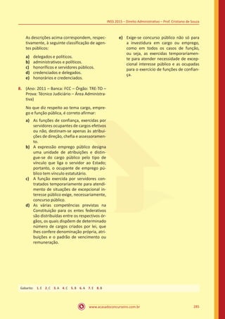 www.acasadoconcurseiro.com.br 285
INSS 2015 – Direito Administrativo – Prof. Cristiano de Souza
	 As descrições acima correspondem, respec-
tivamente, à seguinte classificação de agen-
tes públicos:
a)	 delegados e políticos.
b)	 administrativos e políticos.
c)	 honoríficos e servidores públicos.
d)	 credenciados e delegados.
e)	 honorários e credenciados.
8.	 (Ano: 2011 – Banca: FCC – Órgão: TRE-TO –
Prova: Técnico Judiciário – Área Administra-
tiva)
No que diz respeito ao tema cargo, empre-
go e função pública, é correto afirmar:
a)	 As funções de confiança, exercidas por
servidores ocupantes de cargos efetivos
ou não, destinam-se apenas às atribui-
ções de direção, chefia e assessoramen-
to.
b)	 A expressão emprego público designa
uma unidade de atribuições e distin-
gue-se do cargo público pelo tipo de
vínculo que liga o servidor ao Estado;
portanto, o ocupante de emprego pú-
blico tem vínculo estatutário.
c)	 A função exercida por servidores con-
tratados temporariamente para atendi-
mento de situações de excepcional in-
teresse público exige, necessariamente,
concurso público.
d)	 As várias competências previstas na
Constituição para os entes federativos
são distribuídas entre os respectivos ór-
gãos, os quais dispõem de determinado
número de cargos criados por lei, que
lhes confere denominação própria, atri-
buições e o padrão de vencimento ou
remuneração.
e)	 Exige-se concurso público não só para
a investidura em cargo ou emprego,
como em todos os casos de função,
ou seja, as exercidas temporariamen-
te para atender necessidade de excep-
cional interesse público e as ocupadas
para o exercício de funções de confian-
ça.
Gabarito: 1. E 2. C 3. A 4. C 5. B 6. A 7. E 8. B
 
