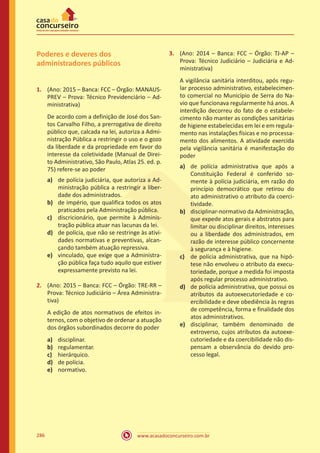 www.acasadoconcurseiro.com.br286
Poderes e deveres dos
administradores públicos
1.	 (Ano: 2015 – Banca: FCC – Órgão: MANAUS-
PREV – Prova: Técnico Previdenciário – Ad-
ministrativa)
De acordo com a definição de José dos San-
tos Carvalho Filho, a prerrogativa de direito
público que, calcada na lei, autoriza a Admi-
nistração Pública a restringir o uso e o gozo
da liberdade e da propriedade em favor do
interesse da coletividade (Manual de Direi-
to Administrativo, São Paulo, Atlas 25. ed. p.
75) refere-se ao poder
a)	 de polícia judiciária, que autoriza a Ad-
ministração pública a restringir a liber-
dade dos administrados.
b)	 de império, que qualifica todos os atos
praticados pela Administração pública.
c)	 discricionário, que permite à Adminis-
tração pública atuar nas lacunas da lei.
d)	 de polícia, que não se restringe às ativi-
dades normativas e preventivas, alcan-
çando também atuação repressiva.
e)	 vinculado, que exige que a Administra-
ção pública faça tudo aquilo que estiver
expressamente previsto na lei.
2.	 (Ano: 2015 – Banca: FCC – Órgão: TRE-RR –
Prova: Técnico Judiciário – Área Administra-
tiva)
A edição de atos normativos de efeitos in-
ternos, com o objetivo de ordenar a atuação
dos órgãos subordinados decorre do poder
a)	 disciplinar.
b)	 regulamentar.
c)	 hierárquico.
d)	 de polícia.
e)	 normativo.
3.	 (Ano: 2014 – Banca: FCC – Órgão: TJ-AP –
Prova: Técnico Judiciário – Judiciária e Ad-
ministrativa)
A vigilância sanitária interditou, após regu-
lar processo administrativo, estabelecimen-
to comercial no Município de Serra do Na-
vio que funcionava regularmente há anos. A
interdição decorreu do fato de o estabele-
cimento não manter as condições sanitárias
de higiene estabelecidas em lei e em regula-
mento nas instalações físicas e no processa-
mento dos alimentos. A atividade exercida
pela vigilância sanitária é manifestação do
poder
a)	 de polícia administrativa que após a
Constituição Federal é conferido so-
mente à polícia judiciária, em razão do
princípio democrático que retirou do
ato administrativo o atributo da coerci-
tividade.
b)	 disciplinar-normativo da Administração,
que expede atos gerais e abstratos para
limitar ou disciplinar direitos, interesses
ou a liberdade dos administrados, em
razão de interesse público concernente
à segurança e à higiene.
c)	 de polícia administrativa, que na hipó-
tese não envolveu o atributo da execu-
toriedade, porque a medida foi imposta
após regular processo administrativo.
d)	 de polícia administrativa, que possui os
atributos da autoexecutoriedade e co-
ercibilidade e deve obediência às regras
de competência, forma e finalidade dos
atos administrativos.
e)	 disciplinar, também denominado de
extroverso, cujos atributos da autoexe-
cutoriedade e da coercibilidade não dis-
pensam a observância do devido pro-
cesso legal.
 