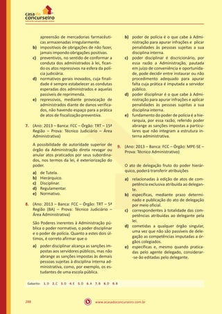 www.acasadoconcurseiro.com.br288
apreensão de mercadorias farmacêuti-
cas armazenadas irregularmente.
b)	 impositivos de obrigações de não fazer,
jamais impondo obrigações positivas.
c)	 preventivos, no sentido de conformar a
conduta dos administrados à lei, fican-
do os atos repressivos na esfera da polí-
cia judiciária.
d)	 normativos gerais inovados, cuja finali-
dade é sempre estabelecer as condutas
esperadas dos administrados e aquelas
passíveis de reprimenda.
e)	 repressivos, mediante provocação de
administrados diante de danos verifica-
dos, não havendo espaço para a prática
de atos de fiscalização preventiva.
7.	 (Ano: 2013 – Banca: FCC – Órgão: TRT – 15ª
Região – Prova: Técnico Judiciário – Área
Administrativa)
A possibilidade de autoridade superior de
órgão da Administração direta revogar ou
anular atos praticados por seus subordina-
dos, nos termos da lei, é exteriorização do
poder.
a)	 de Tutela.
b)	 Hierárquico.
c)	 Disciplinar.
d)	 Regulamentar.
e)	 Normativo.
8.	 (Ano: 2013 – Banca: FCC – Órgão: TRT – 5ª
Região (BA) – Prova: Técnico Judiciário –
Área Administrativa)
São Poderes inerentes à Administração pú-
blica o poder normativo, o poder disciplinar
e o poder de polícia. Quanto a estes dois úl-
timos, é correto afirmar que o
a)	 poder disciplinar alcança as sanções im-
postas aos servidores públicos, mas não
abrange as sanções impostas às demais
pessoas sujeitas à disciplina interna ad-
ministrativa, como, por exemplo, os es-
tudantes de uma escola pública.
b)	 poder de polícia é o que cabe à Admi-
nistração para apurar infrações e plicar
penalidades às pessoas sujeitas a sua
disciplina interna.
c)	 poder disciplinar é discricionário, por
essa razão a Administração, pautada
em juízo de conveniência e oportunida-
de, pode decidir entre instaurar ou não
procedimento adequado para apurar
falta cuja prática é imputada a servidor
público.
d)	 poder disciplinar é o que cabe à Admi-
nistração para apurar infrações e aplicar
penalidades às pessoas sujeitas a sua
disciplina interna.
e)	 fundamento do poder de polícia é a hie-
rarquia, por essa razão, referido poder
abrange as sanções impostas a particu-
lares que não integram a estrutura in-
terna administrativa.
9.	 (Ano: 2013 – Banca: FCC – Órgão: MPE-SE –
Prova: Técnico Administrativo)
	 O ato de delegação fruto do poder hierár-
quico, poderá transferir atribuições
a)	 relacionadas à edição de atos de com-
petência exclusiva atribuída ao delegan-
te.
b)	 específicas, mediante prazo determi-
nado e publicação do ato de delegação
por meio oficial.
c)	 correspondentes à totalidade das com-
petências atribuídas ao delegante pela
lei.
d)	 cometidas a qualquer órgão singular,
uma vez que não são passíveis de dele-
gação as competências imputadas a ór-
gãos colegiados.
e)	 específicas e, mesmo quando pratica-
das pelo agente delegado, considerar-
-se-ão editadas pelo delegante.
Gabarito: 1. D 2. C 3. D 4. E 5. D 6. A 7. B 8. D 9. B
 