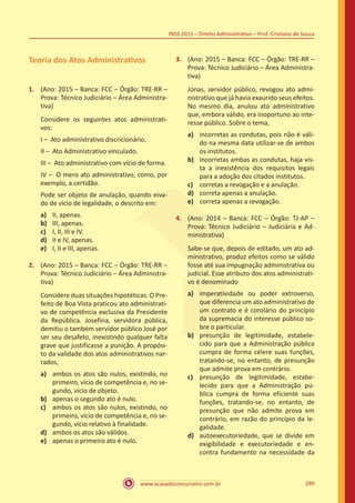 www.acasadoconcurseiro.com.br 289
INSS 2015 – Direito Administrativo – Prof. Cristiano de Souza
Teoria dos Atos Administrativos
1.	 (Ano: 2015 – Banca: FCC – Órgão: TRE-RR –
Prova: Técnico Judiciário – Área Administra-
tiva)
Considere os seguintes atos administrati-
vos:
I – Ato administrativo discricionário.
II – Ato Administrativo vinculado.
III – Ato administrativo com vício de forma.
IV – O mero ato administrativo, como, por
exemplo, a certidão.
Pode ser objeto de anulação, quando eiva-
do de vício de legalidade, o descrito em:
a)	 II, apenas.
b)	 III, apenas.
c)	 I, II, III e IV.
d)	 II e IV, apenas.
e)	 I, II e III, apenas.
2.	 (Ano: 2015 – Banca: FCC – Órgão: TRE-RR –
Prova: Técnico Judiciário – Área Administra-
tiva)
Considere duas situações hipotéticas: O Pre-
feito de Boa Vista praticou ato administrati-
vo de competência exclusiva da Presidente
da República. Josefina, servidora pública,
demitiu o também servidor público José por
ser seu desafeto, inexistindo qualquer falta
grave que justificasse a punição. A propósi-
to da validade dos atos administrativos nar-
rados,
a)	 ambos os atos são nulos, existindo, no
primeiro, vício de competência e, no se-
gundo, vício de objeto.
b)	 apenas o segundo ato é nulo.
c)	 ambos os atos são nulos, existindo, no
primeiro, vício de competência e, no se-
gundo, vício relativo à finalidade.
d)	 ambos os atos são válidos.
e)	 apenas o primeiro ato é nulo.
3.	 (Ano: 2015 – Banca: FCC – Órgão: TRE-RR –
Prova: Técnico Judiciário – Área Administra-
tiva)
Jonas, servidor público, revogou ato admi-
nistrativo que já havia exaurido seus efeitos.
No mesmo dia, anulou ato administrativo
que, embora válido, era inoportuno ao inte-
resse público. Sobre o tema,
a)	 incorretas as condutas, pois não é váli-
do na mesma data utilizar-se de ambos
os institutos.
b)	 incorretas ambas as condutas, haja vis-
ta a inexistência dos requisitos legais
para a adoção dos citados institutos.
c)	 corretas a revogação e a anulação.
d)	 correta apenas a anulação.
e)	 correta apenas a revogação.
4.	 (Ano: 2014 – Banca: FCC – Órgão: TJ-AP –
Prova: Técnico Judiciário – Judiciária e Ad-
ministrativa)
Sabe-se que, depois de editado, um ato ad-
ministrativo, produz efeitos como se válido
fosse até sua impugnação administrativa ou
judicial. Esse atributo dos atos administrati-
vo é denominado
a)	 imperatividade ou poder extroverso,
que diferencia um ato administrativo de
um contrato e é corolário do princípio
da supremacia do interesse público so-
bre o particular.
b)	 presunção de legitimidade, estabele-
cido para que a Administração pública
cumpra de forma célere suas funções,
tratando-se, no entanto, de presunção
que admite prova em contrário.
c)	 presunção de legitimidade, estabe-
lecido para que a Administração pú-
blica cumpra de forma eficiente suas
funções, tratando-se, no entanto, de
presunção que não admite prova em
contrário, em razão do princípio da le-
galidade.
d)	 autoexecutoriedade, que se divide em
exigibilidade e executoriedade e en-
contra fundamento na necessidade da
 