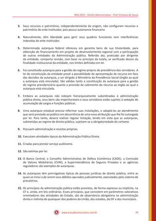 INSS 2015 – Direito Administrativo – Prof. Cristiano de Souza
www.acasadoconcurseiro.com.br 29
3.	 Seus recursos e patrimônio, independentemente da origem, não configuram recursos e
patrimônio do ente instituidor, pois possui autonomia financeira.
4.	 Naturalmente, têm liberdade para gerir seus quadros funcionais sem interferências
indevidas do ente instituidor.
5.	 Determinada autarquia federal ofereceu em garantia bens de sua titularidade, para
obtenção de financiamento em projeto de desenvolvimento regional com a participação
de outras entidades da Administração pública. Referido ato, praticado por dirigente
da entidade, comporta revisão, com base no princípio da tutela, se verificado desvio da
finalidade institucional da entidade, nos limites definidos em lei.
6.	 Foi constituída autarquia para a gestão do regime próprio de previdência dos servidores. A
lei de constituição da entidade prevê a possibilidade de apresentação de recurso em face
das decisões da autarquia, a ser dirigido à Ministério da Previdência Social (órgão ao qual
a autarquia está vinculada). São válidas tanto a constituição da autarquia para a gestão
do regime previdenciário quanto a previsão de cabimento do recurso ao órgão ao qual a
autarquia está vinculada.
7.	 Embora as autarquias não estejam hierarquicamente subordinadas à administração
pública direta, seus bens são impenhoráveis e seus servidores estão sujeitos à vedação de
acumulação de cargos e funções públicas.
8.	 Uma autarquia estadual precisa reformar suas instalações, e adaptá-las ao atendimento
que será prestado ao público em decorrência de uma nova atribuição que lhe foi outorgada
por lei. Para tanto, deverá realizar regular licitação, tendo em vista que as autarquias,
submetidas ao regime de direito público, sujeitam-se a obrigatoriedade do certame.
9.	 Possuem administração e receitas próprias.
10.	Executam atividades típicas da Administração Pública Direta.
11.	Criadas para prestar serviço autônomo.
12.	São extintas por lei.
13.	O Banco Central, o Conselho Administrativo de Defesa Econômica (CADE), a Comissão
de Valores Mobiliários (CVM), a Superintendência de Seguros Privados e as agências
reguladoras são exemplos de autarquias.
14.	As autarquias têm prerrogativas típicas de pessoas jurídicas de direito público, entre as
quais se inclui a de serem seus débitos apurados judicialmente, executados pelo sistema de
precatórios.
15.	Os princípios da administração pública estão previstos, de forma expressa ou implícita, na
CF e, ainda, em leis ordinárias. Esses princípios, que consistem em parâmetros valorativos
orientadores das atividades do Estado, são de observância obrigatória na administração
direta e indireta de quaisquer dos poderes da União, dos estados, do DF e dos municípios.
 