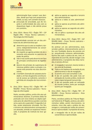 www.acasadoconcurseiro.com.br290
administração fazer cumprir suas deci-
sões, desde que haja com proporciona-
lidade, ou seja, sem cometer excessos.
e)	 presunção de veracidade, que diz res-
peito à conformidade dos atos com os
dispositivos legais e não admite prova
em contrário.
5.	 (Ano: 2014 – Banca: FCC – Órgão: TRT – 13ª
Região (PB) – Prova: Técnico Judiciário –
Tecnologia da Informação)
A imperatividade consiste em um dos atri-
butos do ato administrativo que
a)	 determina que os atos se impõem a ter-
ceiros independentemente da concor-
dância dos mesmos.
b)	 diz respeito ao agente prolator do ato e
somente está presente no exercício do
poder de polícia.
c)	 não é mais aceito pela doutrina em face
do princípio constitucional da legalida-
de.
d)	 decorre do princípio da supremacia do
interesse público sobre o privado e so-
mente está presente nos atos discricio-
nários.
e)	 é também chamado de autoexecutorie-
dade e, em face da garantia constitucio-
nal de acesso ao Judiciário, somente é
admitida em situações de risco eminen-
te.
6.	 (Ano: 2014 – Banca: FCC – Órgão: TRF – 4ª
REGIÃO – Prova: Técnico Judiciário – Tecno-
logia da Informação)
Pedro, servidor público, emitiu três atos ad-
ministrativos distintos. O primeiro deles foi
praticado com vício relativo ao objeto (apli-
cada pena de advertência quando o correto
seria a pena de suspensão). O segundo é vá-
lido, sendo totalmente vinculado. Por fim,
o terceiro ato administrativo corresponde a
um atestado, emitido ao respectivo interes-
sado. A propósito do instituto da revo- ga-
ção,
a)	 aplica-se apenas ao segundo e terceiro
atos administrativos.
b)	 aplica-se a todos os atos administrati-
vos.
c)	 aplica-se apenas ao primeiro ato admi-
nistrativo.
d)	 aplica-se apenas ao segundo ato admi-
nistrativo.
e)	 não se aplica a quaisquer dos atos ad-
ministrativos.
7.	 (Ano: 2014 – Banca: FCC – Órgão: TRT – 16ª
REGIÃO (MA) – Prova: Técnico Judiciário –
Área Administrativa)
Ao praticar um ato administrativo, José,
servidor público, intencionalmente assim o
fez com finalidade diversa da prevista em
lei, prejudicando inúmeros administrados.
Quinze dias após a prática do ato, José, ar-
rependido do ocorrido, decide revogar o ato
administrativo. A propósito dos fatos narra-
dos, é correto afirmar:
a)	 A revogação é possível, mesmo tendo o
ato vício de finalidade.
b)	 Trata-se de hipótese de anulação do ato
administrativo e não de revogação.
c)	 O correto seria José convalidar o ato.
d)	 O ato em questão não pode mais ser
extirpado do mundo jurídico, tendo em
vista o lapso temporal transcorrido.
e)	 O ato em questão pode ser extirpado
do mundo jurídico, tanto por anulação
quanto por revogação.
8.	 (Ano: 2014 – Banca: FCC – Órgão: TRF – 3ª
REGIÃO – Prova: Técnico Judiciário – Área
Administrativa)
Pietra, servidora pública do Tribunal Regio-
nal Federal da 3ª Região, praticou ato admi-
nistrativo válido, porém discricionário, no
entanto, cinco dias após a prática do ato,
revogou-o, motivada por razões de conveni-
ência e oportunidade. A propósito do tema,
a)	 a revogação não se dá por razões de
conveniência e oportunidade.
 