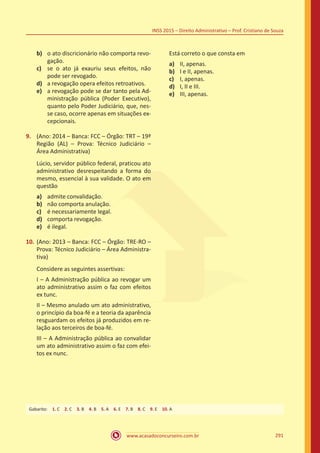 www.acasadoconcurseiro.com.br 291
INSS 2015 – Direito Administrativo – Prof. Cristiano de Souza
b)	 o ato discricionário não comporta revo-
gação.
c)	 se o ato já exauriu seus efeitos, não
pode ser revogado.
d)	 a revogação opera efeitos retroativos.
e)	 a revogação pode se dar tanto pela Ad-
ministração pública (Poder Executivo),
quanto pelo Poder Judiciário, que, nes-
se caso, ocorre apenas em situações ex-
cepcionais.
9.	 (Ano: 2014 – Banca: FCC – Órgão: TRT – 19ª
Região (AL) – Prova: Técnico Judiciário –
Área Administrativa)
Lúcio, servidor público federal, praticou ato
administrativo desrespeitando a forma do
mesmo, essencial à sua validade. O ato em
questão
a)	 admite convalidação.
b)	 não comporta anulação.
c)	 é necessariamente legal.
d)	 comporta revogação.
e)	 é ilegal.
10.	(Ano: 2013 – Banca: FCC – Órgão: TRE-RO –
Prova: Técnico Judiciário – Área Administra-
tiva)
Considere as seguintes assertivas:
I – A Administração pública ao revogar um
ato administrativo assim o faz com efeitos
ex tunc.
II – Mesmo anulado um ato administrativo,
o princípio da boa-fé e a teoria da aparência
resguardam os efeitos já produzidos em re-
lação aos terceiros de boa-fé.
III – A Administração pública ao convalidar
um ato administrativo assim o faz com efei-
tos ex nunc.
Está correto o que consta em
a)	 II, apenas.
b)	 I e II, apenas.
c)	 I, apenas.
d)	 I, II e III.
e)	 III, apenas.
Gabarito: 1. C 2. C 3. B 4. B 5. A 6. E 7. B 8. C 9. E 10. A
 