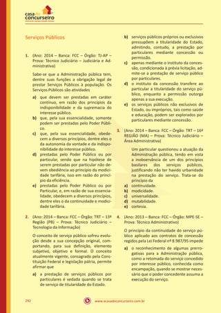 www.acasadoconcurseiro.com.br292
Serviços Públicos
1.	 (Ano: 2014 – Banca: FCC – Órgão: TJ-AP –
Prova: Técnico Judiciário – Judiciária e Ad-
ministrativa)
Sabe-se que a Administração pública tem,
dentre suas funções a obrigação legal de
prestar Serviços Públicos à população. Os
Serviços Públicos são atividades
a)	 que devem ser prestadas em caráter
contínuo, em razão dos princípios da
indisponibilidade e da supremacia do
interesse público.
b)	 que, pela sua essencialidade, somente
podem ser prestadas pelo Poder Públi-
co.
c)	 que, pela sua essencialidade, obede-
cem a diversos princípios, dentre eles o
da autonomia da vontade e da indispo-
nibilidade do interesse público.
d)	 prestadas pelo Poder Público ou por
particular, sendo que na hipótese de
serem prestadas por particular não de-
vem obediência ao princípio da modici-
dade tarifária, isso em razão do princí-
pio da eficiência.
e)	 prestadas pelo Poder Público ou por
Particular, e, em razão de sua essencia-
lidade, obedecem a diversos princípios,
dentre eles o da continuidade e modici-
dade tarifária.
2.	 (Ano: 2014 – Banca: FCC – Órgão: TRT – 13ª
Região (PB) – Prova: Técnico Judiciário –
Tecnologia da Informação)
O conceito de serviço público sofreu evolu-
ção desde a sua concepção original, com-
portando, para sua definição, elemento
subjetivo, objetivo e formal. O conceito
atualmente vigente, consagrado pela Cons-
tituição Federal e legislação pátria, permite
afirmar que
a)	 a prestação de serviços públicos por
particulares é vedada quando se trata
de serviço de titularidade do Estado.
b)	 serviços públicos próprios ou exclusivos
pressupõem a titularidade do Estado,
admitindo, contudo, a prestação por
particulares mediante concessão ou
permissão.
c)	 apenas mediante o instituto da conces-
são, condicionada à prévia licitação, ad-
mite-se a prestação de serviço público
por particulares.
d)	 o instituto da concessão transfere ao
particular a titularidade do serviço pú-
blico, enquanto a permissão outorga
apenas a sua execução.
e)	 os serviços públicos não exclusivos de
Estado, ou impróprios, tais como saúde
e educação, podem ser explorados por
particulares mediante concessão.
3.	 (Ano: 2014 – Banca: FCC – Órgão: TRT – 16ª
REGIÃO (MA) – Prova: Técnico Judiciário –
Área Administrativa)
	 Um particular questionou a atuação da
Administração pública, tendo em vista
a inobservância de um dos princípios
basilares dos serviços públicos,
justificando não ter havido urbanidade
na prestação do serviço. Trata-se do
princípio da
a)	 continuidade.
b)	 modicidade.
c)	 universalidade.
d)	 mutabilidade.
e)	 cortesia.
4.	 (Ano: 2013 – Banca: FCC – Órgão: MPE-SE –
Prova: Técnico Administrativo)
O princípio da continuidade do serviço pú-
blico aplicado aos contratos de concessão
regidos pela Lei Federal nº 8.987/95 impede
a)	 o reconhecimento de algumas prerro-
gativas para a Administração pública,
como a retomada do serviço concedido
por interesse público, conhecida como
encampação, quando se mostrar neces-
sário que o poder concedente assuma a
execução do serviço.
 