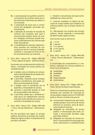 www.acasadoconcurseiro.com.br 293
INSS 2015 – Direito Administrativo – Prof. Cristiano de Souza
b)	 a recomposição do equilíbrio econômi-
co-financeiro do contrato diante de su-
perveniências imprevistas que afetem a
sua execução.
c)	 a estipulação de prazo para o cumpri-
mento das obrigações assumidas con-
tratualmente.
d)	 a aplicação do princípio da exceção do
contrato não cumprido, pelo qual o
concessionário poderia deixar de cum-
prir obrigação contratual quando hou-
vesse inadimplemento do contrato pelo
Poder Concedente.
e)	 a mutabilidade de cláusulas regulamen-
tares previstas nos contratos de con-
cessão para tornar o serviço atualizado,
mediante a renovação da frota de ôni-
bus periodicamente, por exemplo.
5.	 (Ano: 2013 – Banca: FCC – Órgão: MPE-AM
– Prova: Agente de Apoio – Administrativo)
De acordo com o ordenamento jurídico bra-
sileiro, a prestação de serviço público por
entidade privada
a)	 é vedada, salvo na hipótese de compro-
vada impossibilidade de prestação dire-
ta pelo poder público.
b)	 é permitida, mediante prévia licitação,
vedada a transferência, pelo poder pú-
blico, da titularidade do serviço.
c)	 é vedada, salvo se transferida, por lei
específica, a titularidade do serviço.
d)	 somente é permitida quando se trata
de serviço público não-exclusivo.
e)	 é permitida, desde que a entidade pri-
vada possa ser integralmente remune-
rada pela tarifa cobrada do usuário, as-
sumindo a titularidade do serviço.
6.	 (Ano: 2013 – Banca: FCC – Órgão: MPE-MA
– Prova: Técnico Ministerial – Administrati-
vo)
Um dos princípios que regem os serviços
públicos denomina-se princípio da mutabi-
lidade do regime jurídico. A propósito de tal
princípio, considere:
I – Também é denominado princípio da fle-
xibilidade dos meios aos fins.
II – Autoriza mudanças no regime de exe-
cução do serviço público para adaptá-lo ao
interesse público, que é sempre variável no
tempo.
III – Não garante, aos usuários dos serviços
públicos, direito adquirido à manutenção
de determinado regime jurídico.
Está correto o que se afirma em
a)	 I, II e III.
b)	 I, apenas.
c)	 I e II, apenas.
d)	 II e III, apenas
e)	 II, apenas.
7.	 (Ano: 2013 – Banca: FCC – Órgão: MPE-MA
– Prova: Técnico Ministerial – Administrati-
vo)
A conservação dos equipamentos e a me-
lhoria e expansão dos serviços públicos re-
ferem-se ao princípio da
a)	 modicidade.
b)	 atualidade.
c)	 cortesia.
d)	 impessoalidade.
e)	 continuidade.
8.	 (Ano: 2013 – Banca: FCC – Órgão: DPE-RS –
Prova: Técnico de Apoio Especializado)
Dentre as características passíveis de serem
atribuídas aos contratos de concessão de
serviço público regidos pela Lei nº 8.987/95,
pode-se afirmar corretamente que há
a)	 remuneração integralmente pela tarifa,
vedada qualquer outra forma de receita
adicional ou acessória, pena de desca-
racterização do instituto.
b)	 delegação da titularidade do serviço
público e remuneração pela tarifa, so-
mada a remuneração periódica paga
pelo Poder Público.
c)	 delegação da execução do serviço pú-
blico e remuneração principal paga pela
tarifa, admitindo-se o estabelecimento
 