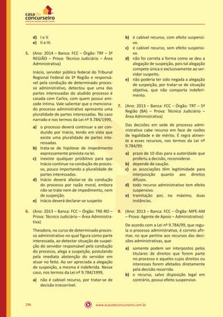 www.acasadoconcurseiro.com.br296
d)	 I e V.
e)	 II e III.
5.	 (Ano: 2014 – Banca: FCC – Órgão: TRF – 3ª
REGIÃO – Prova: Técnico Judiciário – Área
Administrativa)
Inácio, servidor público federal do Tribunal
Regional Federal da 3ª Região e responsá-
vel pela condução de determinado proces-
so administrativo, detectou que uma das
partes interessadas do aludido processo é
casada com Carlos, com quem possui ami-
zade íntima. Vale salientar que o menciona-
do processo administrativo apresenta uma
pluralidade de partes interessadas. No caso
narrado e nos termos da Lei nº 9.784/1999,
a)	 o processo deverá continuar a ser con-
duzido por Inácio, tendo em vista que
existe uma pluralidade de partes inte-
ressadas.
b)	 trata-se de hipótese de impedimento
expressamente prevista na lei.
c)	 inexiste qualquer proibitivo para que
Inácio continue na condução do proces-
so, pouco importando a pluralidade de
partes interessadas.
d)	 Inácio deverá afastar-se da condução
do processo por razão moral, embora
não se trate nem de impedimento, nem
de suspeição.
e)	 Inácio deverá declarar-se suspeito
6.	 (Ano: 2013 – Banca: FCC – Órgão: TRE-RO –
Prova: Técnico Judiciário – Área Administra-
tiva)
Theodoro, no curso de determinado proces-
so administrativo no qual figura como parte
interessada, ao detectar situação de suspei-
ção do servidor responsável pela condução
do processo, alega a suspeição, postulando
pela imediata abstenção do servidor em
atuar no feito. Ao ser apreciada a alegação
de suspeição, a mesma é indeferida. Nesse
caso, nos termos da Lei nº 9.784/1999,
a)	 não é cabível recurso, por tratar-se de
decisão irrecorrível.
b)	 é cabível recurso, com efeito suspensi-
vo.
c)	 é cabível recurso, sem efeito suspensi-
vo.
d)	 não foi correta a forma como se deu a
alegação de suspeição, pois tal alegação
compete única e exclusivamente ao ser-
vidor suspeito.
e)	 não poderia ter sido negada a alegação
de suspeição, por tratar-se de situação
objetiva, que não comporta indeferi-
mento.
7.	 (Ano: 2013 – Banca: FCC – Órgão: TRT – 5ª
Região (BA) – Prova: Técnico Judiciário –
Área Administrativa)
Das decisões em sede de processo admi-
nistrativo cabe recurso em face de razões
de legalidade e de mérito. É regra atinen-
te a esses recursos, nos termos da Lei nº
9.784/99:
a)	 prazo de 10 dias para a autoridade que
proferiu a decisão, reconsiderar.
b)	 depende de caução.
c)	 as associações têm legitimidade para
interposição quanto aos direitos
difusos.
d)	 todo recurso administrativo tem efeito
suspensivo.
e)	 tramitação por, no máximo, duas
instâncias.
8.	 (Ano: 2013 – Banca: FCC – Órgão: MPE-AM
– Prova: Agente de Apoio – Administrativo)
De acordo com a Lei nº 9.784/99, que regu-
la o processo administrativo, é correto afir-
mar, no que pertine aos recursos das deci-
sões administrativas, que
a)	 somente podem ser interpostos pelos
titulares de direitos que forem parte
no processo e aqueles cujos direitos ou
interesses forem afetados diretamente
pela decisão recorrida.
b)	 o recurso, salvo disposição legal em
contrário, possui efeito suspensivo.
 