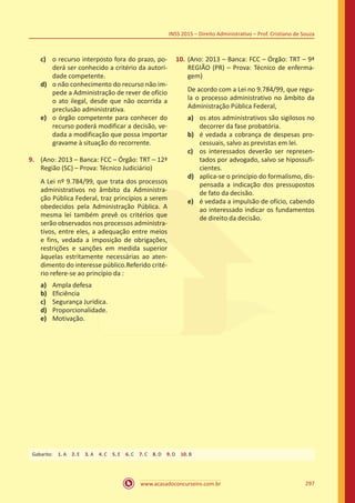 www.acasadoconcurseiro.com.br 297
INSS 2015 – Direito Administrativo – Prof. Cristiano de Souza
c)	 o recurso interposto fora do prazo, po-
derá ser conhecido a critério da autori-
dade competente.
d)	 o não conhecimento do recurso não im-
pede a Administração de rever de ofício
o ato ilegal, desde que não ocorrida a
preclusão administrativa.
e)	 o órgão competente para conhecer do
recurso poderá modificar a decisão, ve-
dada a modificação que possa importar
gravame à situação do recorrente.
9.	 (Ano: 2013 – Banca: FCC – Órgão: TRT – 12ª
Região (SC) – Prova: Técnico Judiciário)
A Lei nº 9.784/99, que trata dos processos
administrativos no âmbito da Administra-
ção Pública Federal, traz princípios a serem
obedecidos pela Administração Pública. A
mesma lei também prevê os critérios que
serão observados nos processos administra-
tivos, entre eles, a adequação entre meios
e fins, vedada a imposição de obrigações,
restrições e sanções em medida superior
àquelas estritamente necessárias ao aten-
dimento do interesse público.Referido crité-
rio refere-se ao princípio da :
a)	 Ampla defesa
b)	 Eficiência
c)	 Segurança Jurídica.
d)	 Proporcionalidade.
e)	 Motivação.
10.	(Ano: 2013 – Banca: FCC – Órgão: TRT – 9ª
REGIÃO (PR) – Prova: Técnico de enferma-
gem)
De acordo com a Lei no 9.784/99, que regu-
la o processo administrativo no âmbito da
Administração Pública Federal,
a)	 os atos administrativos são sigilosos no
decorrer da fase probatória.
b)	 é vedada a cobrança de despesas pro-
cessuais, salvo as previstas em lei.
c)	 os interessados deverão ser represen-
tados por advogado, salvo se hipossufi-
cientes.
d)	 aplica-se o princípio do formalismo, dis-
pensada a indicação dos pressupostos
de fato da decisão.
e)	 é vedada a impulsão de ofício, cabendo
ao interessado indicar os fundamentos
de direito da decisão.
Gabarito: 1. A 2. E 3. A 4. C 5. E 6. C 7. C 8. D 9. D 10. B
 