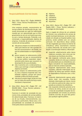 www.acasadoconcurseiro.com.br298
Responsabilidade Civil do Estado
1.	 (Ano: 2015 – Banca: FCC – Órgão: MANAUS-
PREV – Prova: Técnico Previdenciário – Ad-
ministrativa)
Uma empresa privada, concessionária de
serviço público de distribuição de gás, está
sendo processada em ação de indenização
movida por um administrado que se feriu
gravemente ao cair em um bueiro que esta-
va com a tampa deslocada. Pretende o ad-
ministrado a responsabilização objetiva da
empresa. A decisão de processar a conces-
sionária de serviço público
a)	 não possui amparo no ordenamento ju-
rídico pois deveria ter sido ajuizada em
face da concessionária e do Estado, vez
que há solidariedade na responsabilida-
de.
b)	 possui amparo no ordenamento jurídi-
co vigente, vez que as concessionárias
de serviço público respondem objeti-
vamente pelos danos que causarem no
desempenho de suas atividades.
c)	 não é coerente com o ordenamento ju-
rídico, que restringe a responsabilidade
objetiva ao Estado.
d)	 possui amparo no ordenamento jurídi-
co, mas a empresa responde sob a mo-
dalidade subjetiva, porque tem perso-
nalidade jurídica de direito privado.
e)	 não possui amparo legal, tendo em vista
que se tratou de evento de força-maior,
inevitável e imprevisível.
2.	 (Ano: 2014 – Banca: FCC – Órgão: TRT – 16ª
REGIÃO (MA) – Prova: Técnico Judiciário –
Área Administrativa)
Francisco é servidor de sociedade de eco-
nomia mista, prestadora de serviço público.
Em determinada data, Francisco, no exercí-
cio de sua função, intencionalmente, cau-
sou danos a particulares. Nesse caso, a res-
ponsabilidade da sociedade de economia
mista pelos danos ocasionados é
a)	 objetiva.
b)	 subjetiva.
c)	 subsidiária.
d)	 inexistente.
e)	 disjuntiva.
3.	 (Ano: 2013 – Banca: FCC – Órgão: TRT – 18ª
Região (GO) – Prova: Técnico Judiciário –
Tecnologia da Informação)
Após o resgate de vítimas de um acidente
de trânsito, uma ambulância do serviço de
saúde municipal deslocava- se em alta velo-
cidade em direção ao hospital público mais
próximo, tendo colidido com um veículo
particular. Em decorrência dessa colisão,
um dos resgatados que estava no interior da
ambulância sofreu traumatismo craniano
e acabou falecendo. De acordo com o que
dispõe a Constituição Federal, o Município
a)	 responde subjetivamente pelos danos
materiais causados, bem como por da-
nos morais aos familiares da vítima.
b)	 não responde civilmente pelos danos
causados, tendo em vista que o excesso
de velocidade para as ambulâncias con-
figura excludente de responsabilidade,
pois se trata de conduta esperada.
c)	 responde objetivamente pelos danos
causados, cabendo indenização aos fa-
miliares da vítima que tenham relação
de dependência financeira com a mes-
ma.
d)	 responde objetivamente apenas pelos
danos mate- riais causados, ficando
afastada indenização por danos morais
em razão da ausência de culpa a ser im-
putada ao condutor da ambulância.
e)	 não responde civilmente perante os fa-
miliares da vítima, tendo em vista que
o nexo de causalidade ensejador da res-
ponsabilidade civil remete ao primeiro
acidente ocorrido, do qual não partici-
pou qualquer agente público.
 