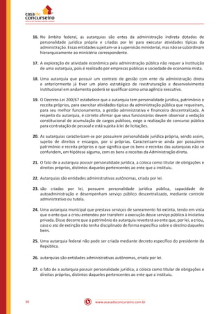 www.acasadoconcurseiro.com.br30
16.	No âmbito federal, as autarquias são entes da administração indireta dotados de
personalidade jurídica própria e criados por lei para executar atividades típicas da
administração.Essasentidadessujeitam-seàsupervisãoministerial,masnãosesubordinam
hierarquicamente ao ministério correspondente.
17.	A exploração de atividade econômica pela administração pública não requer a instituição
de uma autarquia, pois é realizado por empresas públicas e sociedade de economia mista.
18.	Uma autarquia que possuir um contrato de gestão com ente da administração direta
e anteriormente já tiver um plano estratégico de reestruturação e desenvolvimento
institucional em andamento poderá se qualificar como uma agência executiva.
19.	O Decreto-Lei 200/67 estabelece que a autarquia tem personalidade jurídica, patrimônio e
receita próprios, para exercitar atividades típicas da administração pública que requeiram,
para seu melhor funcionamento, a gestão administrativa e financeira descentralizada. A
respeito da autarquia, é correto afirmar que seus funcionários devem observar a vedação
constitucional de acumulação de cargos públicos, exige a realização de concurso público
para contratação de pessoal e está sujeita à lei de licitações.
20.	As autarquias caracterizam-se por possuírem personalidade jurídica própria, sendo assim,
sujeito de direitos e encargos, por si próprias. Caracterizam-se ainda por possuírem
patrimônio e receita próprios o que significa que os bens e receitas das autarquias não se
confundem, em hipótese alguma, com os bens e receitas da Administração direta.
21.	O fato de a autarquia possuir personalidade jurídica, a coloca como titular de obrigações e
direitos próprios, distintos daqueles pertencentes ao ente que a instituiu.
22.	Autarquias são entidades administrativas autônomas, criada por lei.
23.	são criadas por lei, possuem personalidade jurídica pública, capacidade de
autoadministração e desempenham serviço público descentralizado, mediante controle
administrativo ou tutela.
24.	Uma autarquia municipal que prestava serviços de saneamento foi extinta, tendo em vista
que o ente que a criou entendeu por transferir a execução desse serviço público à iniciativa
privada. Disso decorre que o patrimônio da autarquia reverterá ao ente que, por lei, a criou,
caso o ato de extinção não tenha disciplinado de forma específica sobre o destino daqueles
bens.
25.	Uma autarquia federal não pode ser criada mediante decreto específico do presidente da
República.
26.	autarquias são entidades administrativas autônomas, criada por lei.
27.	o fato de a autarquia possuir personalidade jurídica, a coloca como titular de obrigações e
direitos próprios, distintos daqueles pertencentes ao ente que a instituiu.
 
