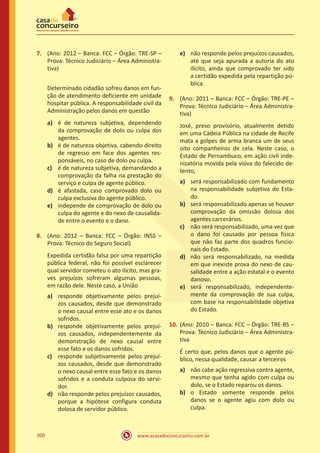 www.acasadoconcurseiro.com.br300
7.	 (Ano: 2012 – Banca: FCC – Órgão: TRE-SP –
Prova: Técnico Judiciário – Área Administra-
tiva)
	 Determinado cidadão sofreu danos em fun-
ção de atendimento deficiente em unidade
hospitar pública. A responsabilidade civil da
Administração pelos danos em questão
a)	 é de natureza subjetiva, dependendo
da comprovação de dolo ou culpa dos
agentes.
b)	 é de natureza objetiva, cabendo direito
de regresso em face dos agentes res-
ponsáveis, no caso de dolo ou culpa.
c)	 é de natureza subjetiva, demandando a
comprovação da falha na prestação do
serviço e culpa de agente público.
d)	 é afastada, caso comprovado dolo ou
culpa exclusiva do agente público.
e)	 independe de comprovação de dolo ou
culpa do agente e do nexo de causalida-
de entre o evento e o dano.
8.	 (Ano: 2012 – Banca: FCC – Órgão: INSS –
Prova: Técnico do Seguro Social)
Expedida certidão falsa por uma repartição
pública federal, não foi possível esclarecer
qual servidor cometeu o ato ilícito, mas gra-
ves prejuízos sofreram algumas pessoas,
em razão dele. Neste caso, a União
a)	 responde objetivamente pelos prejuí-
zos causados, desde que demonstrado
o nexo causal entre esse ato e os danos
sofridos.
b)	 responde objetivamente pelos prejuí-
zos causados, independentemente da
demonstração de nexo causal entre
esse fato e os danos sofridos.
c)	 responde subjetivamente pelos prejuí-
zos causados, desde que demonstrado
o nexo causal entre esse fato e os danos
sofridos e a conduta culposa do servi-
dor.
d)	 não responde pelos prejuízos causados,
porque a hipótese configura conduta
dolosa de servidor público.
e)	 não responde pelos prejuízos causados,
até que seja apurada a autoria do ato
ilícito, ainda que comprovado ter sido
a certidão expedida pela repartição pú-
blica.
9.	 (Ano: 2011 – Banca: FCC – Órgão: TRE-PE –
Prova: Técnico Judiciário – Área Administra-
tiva)
José, preso provisório, atualmente detido
em uma Cadeia Pública na cidade de Recife
mata a golpes de arma branca um de seus
oito companheiros de cela. Neste caso, o
Estado de Pernambuco, em ação civil inde-
nizatória movida pela viúva do falecido de-
tento,
a)	 será responsabilizado com fundamento
na responsabilidade subjetiva do Esta-
do.
b)	 será responsabilizado apenas se houver
comprovação da omissão dolosa dos
agentes carcerários.
c)	 não será responsabilizado, uma vez que
o dano foi causado por pessoa física
que não faz parte dos quadros funcio-
nais do Estado.
d)	 não será responsabilizado, na medida
em que inexiste prova do nexo de cau-
salidade entre a ação estatal e o evento
danoso.
e)	 será responsabilizado, independente-
mente da comprovação de sua culpa,
com base na responsabilidade objetiva
do Estado.
10.	(Ano: 2010 – Banca: FCC – Órgão: TRE-RS –
Prova: Técnico Judiciário – Área Administra-
tiva
É certo que, pelos danos que o agente pú-
blico, nessa qualidade, causar a terceiros
a)	 não cabe ação regressiva contra agente,
mesmo que tenha agido com culpa ou
dolo, se o Estado reparou os danos.
b)	 o Estado somente responde pelos
danos se o agente agiu com dolo ou
culpa.
 