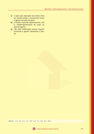www.acasadoconcurseiro.com.br 301
INSS 2015 – Direito Administrativo – Prof. Cristiano de Souza
c)	 a ação para reparação dos danos deve
ser movida direta e unicamente contra
o agente causador do dano.
d)	 o Estado responde objetivamente, isto
é, independentemente de culpa ou
dolo do agente.
e)	 não cabe indenização porque naquele
momento o agente representa o Esta-
do.
Gabarito: 1. B 2. A 3. C 4. C 5. B 6. B 7. B 8. A 9. E 10. D
 