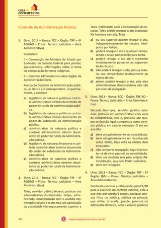 www.acasadoconcurseiro.com.br302
Controle da Administração Pública
1.	 (Ano: 2014 – Banca: FCC – Órgão: TRF – 4ª
REGIÃO – Prova: Técnico Judiciário – Área
Administrativa)
Considere:
I – Convocação de Ministro de Estado por
Comissão do Senado Federal para prestar,
pessoalmente, informações sobre o tema
da demarcação de terras indígenas.
II – Controle administrativo sobre órgãos da
Administração Direta.
Acerca do Controle da Administração públi-
ca, os itens I e II correspondem, respectiva-
mente, a controle
a)	 legislativo de natureza política e contro-
le administrativo interno decorrente do
poder de tutela da Administração públi-
ca.
b)	 legislativo de natureza política e contro-
le administrativo interno decorrente do
poder de autotutela da Administração
pública.
c)	 administrativo de natureza política e
controle administrativo interno decor-
rente do poder de tutela da Administra-
ção pública.
d)	 legislativo de natureza financeira e con-
trole administrativo externo decorrente
do poder de autotutela da Administra-
ção pública.
e)	 administrativo de natureza política e
controle administrativo externo decor-
rente do poder de tutela da Administra-
ção pública.
2.	 (Ano: 2014 – Banca: FCC – Órgão: TRF – 4ª
REGIÃO – Prova: Técnico Judiciário – Área
Administrativa)
Tales, servidor público federal, praticou ato
administrativo discricionário. Felipe, admi-
nistrado, inconformado com o aludido ato,
interpôs recurso e o ato está sob apreciação
da autoridade hierarquicamente superior a
Tales. Entretanto, após a interposição do re-
curso, Tales decide revogar o ato praticado.
Na hipótese narrada, Tales
a)	 ou seu superior podem revogar o ato,
independentemente do recurso inter-
posto por Felipe.
b)	 poderá revogar o ato a qualquer tempo,
sendo o único competente para tanto.
c)	 poderá revogar o ato até o momento
imediatamente posterior ao julgamen-
to do recurso.
d)	 não poderá revogar o ato, pois já exau-
riu sua competência relativamente ao
objeto do ato.
e)	 jamais poderá revogar o ato, pois atos
administrativos discricionários não são
passíveis de revogação.
3.	 (Ano: 2013 – Banca: FCC – Órgão: TRE-RO –
Prova: Técnico Judiciário – Área Administra-
tiva)
Eduardo Henrique, servidor público esta-
dual, praticou ato administrativo com vício
de competência, isto é, praticou ato que,
por atribuição legal, competia a outro servi-
dor público, em caráter exclusivo. O ato em
questão
a)	 deve obrigatoriamente ser convalidado.
b)	 deve obrigatoriamente ser reconhecido
como válido, haja vista os efeitos dele
emanados.
c)	 não comporta revogação, haja vista tra-
tar-se de vício passível de convalidação.
d)	 deve ser anulado seja pela própria Ad-
ministração, seja pelo Poder Judiciário.
e)	 deve ser revogado.
4.	 (Ano: 2013 – Banca: FCC – Órgão: TRT – 5ª
Região (BA) – Prova: Técnico Judiciário –
Área Administrativa)
Dentro das normas estabelecidas pela CF/88
para o exercício do controle externo, está a
que dita que prestará contas qualquer pes-
soa física ou jurídica, pública ou privada,
que utilize, arrecade, guarde, gerencie ou
administre dinheiro, bens e valores públicos
 