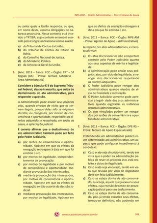www.acasadoconcurseiro.com.br 303
INSS 2015 – Direito Administrativo – Prof. Cristiano de Souza
ou pelos quais a União responda, ou que,
em nome desta, assuma obrigações de na-
tureza pecuniária. Nesse contexto está inse-
rido o TRT/BA, cujo controle externo é exer-
cido pelo Congresso Nacional com o auxílio
a)	 do Tribunal de Contas da União.
b)	 do Tribunal de Contas do Estado da
Bahia.
c)	 do Conselho Nacional de Justiça.
d)	 do Ministério Público.
e)	 da Advocacia-Geral da União.
5.	 (Ano: 2013 – Banca: FCC – Órgão: TRT – 5ª
Região (BA) – Prova: Técnico Judiciário –
Área Administrativa)
Considere a Súmula 473 do Supremo Tribu-
nal Federal, abaixo transcrita, que cuida do
desfazimento do ato administrativo, para
responder a questão.
A Administração pode anular seus próprios
atos, quando eivados de vícios que os tor-
nem ilegais, porque deles não se originam
direitos, ou revogá-los, por motivo de con-
veniência e oportunidade, respeitados os di-
reitos adquiridos e ressalvada, em todos os
casos, a apreciação judicial.
É correto afirmar que o desfazimento do
ato administrativo também pode ser feito
pelo Poder Judiciário,
a)	 por razões de conveniência e oportu-
nidade, hipótese em que os efeitos da
revogação retroagem à data em que foi
emitido o ato.
b)	 por motivo de legalidade, independen-
temente de provocação.
c)	 por motivo de legalidade e por motivo
de conveniência e oportunidade, me-
diante provocação dos interessados.
d)	 mediante provocação dos interessados,
por motivo de conveniência e oportu-
nidade, hipótese em que os efeitos da
revogação se dão a partir da decisão ju-
dicial.
e)	 mediante provocação dos interessados,
por motivo de legalidade, hipótese em
que os efeitos da anulação retroagem à
data em que foi emitido o ato.
6.	 (Ano: 2013 – Banca: FCC – Órgão: MPE-AM
– Prova: Agente de Apoio – Administrativo)
A respeito dos atos administrativos, é corre-
to afirmar:
a)	 Os atos discricionários não comportam
controle pelo Poder Judiciário quanto
aos seus aspectos de mérito e legalida-
de.
b)	 A Administração pode anular seus pró-
prios atos, por vício de legalidade, e re-
vogar atos discricionários respeitando
os direitos adquiridos.
c)	 O Poder Judiciário pode revogar atos
administrativos quando eivados de ví-
cio de finalidade e motivação.
d)	 O Poder Judiciário somente pode apre-
ciar a legali- dade dos atos administra-
tivos quando esgotadas as instâncias
recursais administrativas.
e)	 Os atos vinculados podem ser revoga-
dos por razões de conveniência e opor-
tunidade administrativa.
7.	 (Ano: 2013 – Banca: FCC – Órgão: DPE-RS –
Prova: Técnico de Apoio Especializado)
Pretendendo um administrador público re-
ver determinado ato administrativo, um as-
pecto que pode configurar impedimento à
conduta é:
a)	 Caso o ato seja discricionário, tendo em
vista que o poder da administração pú-
blica de rever os próprios atos está res-
trito a vícios de ilegalidade.
b)	 Caso o ato seja vinculado, tendo em vis-
ta que revisão por vício de ilegalidade
deve ser feita judicialmente.
c)	 Caso se esteja diante de ato consuma-
do, qual seja, aquele que já exauriu seus
efeitos, cuja revisão depende de provo-
cação judicial para seu desfazimento.
d)	 Caso se esteja diante de ato consuma-
do, pois já tendo exaurido seus efeitos,
tornou-se definitivo, não podendo ser
 
