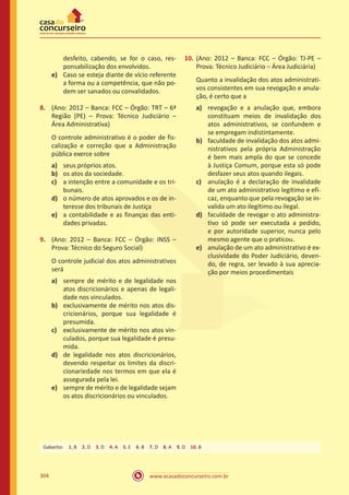 www.acasadoconcurseiro.com.br304
desfeito, cabendo, se for o caso, res-
ponsabilização dos envolvidos.
e)	 Caso se esteja diante de vício referente
a forma ou a competência, que não po-
dem ser sanados ou convalidados.
8.	 (Ano: 2012 – Banca: FCC – Órgão: TRT – 6ª
Região (PE) – Prova: Técnico Judiciário –
Área Administrativa)
O controle administrativo é o poder de fis-
calização e correção que a Administração
pública exerce sobre
a)	 seus próprios atos.
b)	 os atos da sociedade.
c)	 a intenção entre a comunidade e os tri-
bunais.
d)	 o número de atos aprovados e os de in-
teresse dos tribunais de Justiça
e)	 a contabilidade e as finanças das enti-
dades privadas.
9.	 (Ano: 2012 – Banca: FCC – Órgão: INSS –
Prova: Técnico do Seguro Social)
O controle judicial dos atos administrativos
será
a)	 sempre de mérito e de legalidade nos
atos discricionários e apenas de legali-
dade nos vinculados.
b)	 exclusivamente de mérito nos atos dis-
cricionários, porque sua legalidade é
presumida.
c)	 exclusivamente de mérito nos atos vin-
culados, porque sua legalidade é presu-
mida.
d)	 de legalidade nos atos discricionários,
devendo respeitar os limites da discri-
cionariedade nos termos em que ela é
assegurada pela lei.
e)	 sempre de mérito e de legalidade sejam
os atos discricionários ou vinculados.
10.	(Ano: 2012 – Banca: FCC – Órgão: TJ-PE –
Prova: Técnico Judiciário – Área Judiciária)
Quanto a invalidação dos atos administrati-
vos consistentes em sua revogação e anula-
ção, é certo que a
a)	 revogação e a anulação que, embora
constituam meios de invalidação dos
atos administrativos, se confundem e
se empregam indistintamente.
b)	 faculdade de invalidação dos atos admi-
nistrativos pela própria Administração
é bem mais ampla do que se concede
à Justiça Comum, porque esta só pode
desfazer seus atos quando ilegais.
c)	 anulação é a declaração de invalidade
de um ato administrativo legítimo e efi-
caz, enquanto que pela revogação se in-
valida um ato ilegítimo ou ilegal.
d)	 faculdade de revogar o ato administra-
tivo só pode ser executada a pedido,
e por autoridade superior, nunca pelo
mesmo agente que o praticou.
e)	 anulação de um ato administrativo é ex-
clusividade do Poder Judiciário, deven-
do, de regra, ser levado à sua aprecia-
ção por meios procedimentais
Gabarito: 1. B 2. D 3. D 4. A 5. E 6. B 7. D 8. A 9. D 10. B
 