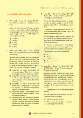 www.acasadoconcurseiro.com.br 305
INSS 2015 – Direito Administrativo – Prof. Cristiano de Souza
Improbidade Administrativa
1.	 (Ano: 2015 – Banca: FCC – Órgão: TRE-RR –
Prova: Técnico Judiciário – Área Administra-
tiva)
Após o término do exercício de mandato,
de cargo em comissão ou de função de con-
fiança, as ações destinadas a levar a efeitos
as sanções previstas na Lei nº 8.429/92 po-
dem ser propostas até
a)	 20 anos.
b)	 15 anos.
c)	 5 anos.
d)	 10 anos.
e)	 2 anos.
2.	 (Ano: 2014 – Banca: FCC – Órgão: TJ-AP –
Prova: Técnico Judiciário – Judiciária e Ad-
ministrativa)
Servidor público lotado no órgão responsá-
vel por licitações e contratos permitiu que
os projetos básico e executivo de obra que
seria licitada fossem, antes da fase externa
da licitação, conhecidos por futura concor-
rente. Por esse ato, tal servidor poderá
a)	 responder por ato de improbidade ad-
ministrativa, que não impede a respon-
sabilização por ilícito disciplinar e civil.
b)	 responder criminalmente e disciplinar-
mente, responsabilidades que absor-
vem todos os demais tipos de ilícitos,
inclusive o civil.
c)	 responder por ato de improbidade ad-
ministrativa na hipótese de comprova-
do prejuízo, do contrário responderá
apenas disciplinarmente.
d)	 responder apenas civilmente pela repa-
ração dos danos eventualmente causa-
dos à Administração.
e)	 não responder por ato de improbidade
administrativa porque, como servidor
público, responde por ilícito administra-
tivo e tem o dever de ressarcir os danos
eventualmente causados.
3.	 (Ano: 2014 – Banca: FCC – Órgão: TRT – 13ª
Região (PB) – Prova: Técnico Judiciário –
Tecnologia da Informação)
Acerca das disposições contidas na legisla-
ção que disciplina as penas aplicáveis aos
atos de improbidade administrativa, consi-
dere:
I – Somente atinge agentes públicos e par-
ticulares a estes equiparados em função do
exercício de múnus público.
II – Alcança atos praticados em prejuízo do
patrimônio de entidades privadas que con-
tem com a participação pública ainda que a
título de subvenção.
III – Absorve as sanções civis e administrati-
vas previstas para o mesmo ato, porém não
exclui a responsabilidade penal do agente.
Está correto o que consta APENAS em
a)	 III.
b)	 I e II.
c)	 II e III.
d)	 II.
e)	 I.
4.	 (Ano: 2014 – Banca: FCC – Órgão: TRT – 16ª
REGIÃO (MA) – Prova: Técnico Judiciário –
Área Administrativa)
Matheus, servidor público, concedeu bene-
fício administrativo sem a observância das
formalidades legais aplicáveis à espécie e
foi condenado por improbidade adminis-
trativa, tendo em vista o cometimento de
ato ímprobo causador de lesão ao erário. A
propósito do tema, considere as afirmativas
abaixo:
I – Comporta a medida de indisponibilidade
de bens.
II – Não tem como uma de suas sanções a
condenação em multa civil.
III – Admite conduta culposa.
IV – Não atinge, em qualquer hipótese, o
sucessor do agente ímprobo.
 