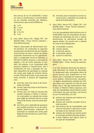 www.acasadoconcurseiro.com.br306
Nos termos da Lei nº 8.429/1992 e tendo
em vista as características e peculiaridades
do ato ímprobo cometido por Matheus,
está correto o que consta APENAS em
a)	 I e IV.
b)	 I, II e III.
c)	 II e IV.
d)	 II, III e IV.
e)	 I e III.
5.	 (Ano: 2014 – Banca: FCC – Órgão: TRT – 16ª
REGIÃO (MA) – Prova: Técnico Judiciário –
Área Administrativa)
Tíbério, Governador de determinado Esta-
do brasileiro, foi condenado às seguintes
sanções pelo cometimento de ato ímprobo:
ressarcimento de dano e perda de valores
acrescidos ilicitamente ao seu patrimônio.
Após a condenação tornar-se definitiva, o
Ministério Público requereu a execução do
julgado, a fim de serem aplicadas as san-
ções. No entanto, o juiz responsável pelo
processo indeferiu o requerimento, sob o
fundamento de que a aplicação das san-
ções dependeria da aprovação ou rejeição
das contas pelo órgão de controle interno
ou pelo Tribunal de Contas, o que ainda não
havia ocorrido. A postura do magistrado
está
a)	 incorreta, haja vista tratar-se de Gover-
nador de Estado.
b)	 correta, haja vista tratar-se de Governa-
dor de Estado.
c)	 correta, pois, em razão da natureza das
sanções impostas a Tibério, é necessá-
ria a aprovação ou rejeição das contas
pelo órgão de controle interno ou pelo
Tribunal de Contas, antes de serem apli-
cadas.
d)	 incorreta, pois a aplicação de quaisquer
das sanções previstas na Lei de Impro-
bidade Administrativa independe da
aprovação ou rejeição das contas pelo
órgão de controle interno ou pelo Tribu-
nal de Contas.
e)	 incorreta, pois tal requisito só se faz ne-
cessário para a aplicação da sanção de
perda da função pública.
6.	 (Ano: 2014 – Banca: FCC – Órgão: TRT – 16ª
REGIÃO (MA) – Prova: Técnico Judiciário –
Área Administrativa)
A Lei de Improbidade Administrativa (Lei nº
8.429/1992) trata da importância da apre-
sentação da declaração de bens e valores
pertencentes ao patrimônio privado do
agente público. De acordo com a referida
lei, trata-se de condição para
a)	 a nomeação e a posse.
b)	 a posse, apenas.
c)	 o exercício, apenas.
d)	 a nomeação, apenas.
e)	 a posse e o exercício.
7.	 (Ano: 2014 – Banca: FCC – Órgão: TRT – 16ª
REGIÃO (MA) – Prova: Técnico de enferma-
gem)
O Sr. XYZ, Secretário Municipal de determi-
nado Município do Estado do Maranhão,
foi responsável pela contratação direta de
quinze pessoas para trabalharem na Pre-
feitura, sem a realização do respectivo con-
curso público. Posteriormente, descobriu-
-se ilegal o procedimento adotado por XYZ,
que atuou com imperícia no trato da coisa
pblica, isto é, não agiu dolosamente. Dian-
te disso, o Mistério Publico ingressou com
ação de improbidade administrativa contra
o Secretário. No caso narrado e nos termos
da Lei nº 8.429/1992, o Sr. XYZ
a)	 praticou ato ímprobo que importa enri-
quecimento ilícito.
b)	 praticou ato ímprobo causador de pre-
juízo ao erário.
c)	 não praticou ato de improbidade, haja
vista ser necessário o dolo para a carac-
terização do ato ímprobo narrado.
d)	 praticou ato ímprobo que atenta contra
os princípios da Administração pública.
e)	 é parte ilegítima para figurar como ré
em ação de improbidade.
 