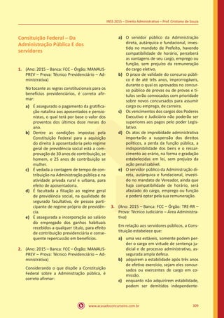 www.acasadoconcurseiro.com.br 309
INSS 2015 – Direito Administrativo – Prof. Cristiano de Souza
Consituição Federal – Da
Administração Pública E dos
servidores
1.	 (Ano: 2015 – Banca: FCC – Órgão: MANAUS-
PREV – Prova: Técnico Previdenciário – Ad-
ministrativa)
No tocante as regras constitucionais para os
benefícios previdenciários, é correto afir-
mar:
a)	 É assegurado o pagamento da gratifica-
ção natalina aos aposentados e pensio-
nistas, o qual terá por base o valor dos
proventos dos últimos doze meses do
ano.
b)	 Dentre as condições impostas pela
Constituição Federal para a aquisição
do direito à aposentadoria pelo regime
geral de previdência social está a com-
provação de 30 anos de contribuição, se
homem, e 25 anos de contribuição se
mulher.
c)	 É vedada a contagem de tempo de con-
tribuição na Administração pública e na
atividade privada rural e urbana, para
efeito de aposentadoria.
d)	 É facultada a filiação ao regime geral
de previdência social, na qualidade de
segurado facultativo, de pessoa parti-
cipante de regime próprio de previdên-
cia.
e)	 É assegurada a incorporação ao salário
do empregado dos ganhos habituais
recebidos a qualquer título, para efeito
de contribuição previdenciária e conse-
quente repercussão em benefícios.
2.	 (Ano: 2015 – Banca: FCC – Órgão: MANAUS-
PREV – Prova: Técnico Previdenciário – Ad-
ministrativa)
Considerando o que dispõe a Constituição
Federal sobre a Administração pública, é
correto afirmar:
a)	 O servidor público da Administração
direta, autárquica e fundacional, inves-
tido no mandato de Prefeito, havendo
compatibilidade de horário, perceberá
as vantagens de seu cargo, emprego ou
função, sem prejuízo da remuneração
do cargo eletivo.
b)	 O prazo de validade do concurso públi-
co é de até três anos, improrrogáveis,
durante o qual os aprovados no concur-
so público de provas ou de provas e tí-
tulos serão convocados com prioridade
sobre novos concursados para assumir
cargo ou emprego, de carreira.
c)	 Os vencimentos dos cargos dos Poderes
Executivo e Judiciário não poderão ser
superiores aos pagos pelo poder Legis-
lativo.
d)	 Os atos de improbidade administrativa
importarão a suspensão dos direitos
políticos, a perda da função pública, a
indisponibilidade dos bens e o ressar-
cimento ao erário, na forma e gradação
estabelecidas em lei, sem prejuízo da
ação penal cabível.
e)	 O servidor público da Administração di-
reta, autárquica e fundacional, investi-
do no mandato de Vereador, ainda que
haja compatibilidade de horário, será
afastado do cargo, emprego ou função
e poderá optar pela sua remuneração.
3.	 (Ano: 2015 – Banca: FCC – Órgão: TRE-RR –
Prova: Técnico Judiciário – Área Administra-
tiva)
Em relação aos servidores públicos, a Cons-
tituição estabelece que:
a)	 uma vez estáveis, somente podem per-
der o cargo em virtude de sentença ju-
dicial e de processo administrativo, as-
segurada ampla defesa.
b)	 adquirem a estabilidade após três anos
de efetivo exercício, sejam eles concur-
sados ou exercentes de cargo em co-
missão.
c)	 enquanto não adquirirem estabilidade,
podem ser demitidos independente-
 