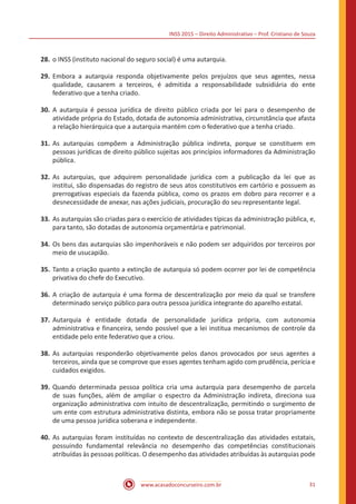 INSS 2015 – Direito Administrativo – Prof. Cristiano de Souza
www.acasadoconcurseiro.com.br 31
28.	o INSS (instituto nacional do seguro social) é uma autarquia.
29.	Embora a autarquia responda objetivamente pelos prejuízos que seus agentes, nessa
qualidade, causarem a terceiros, é admitida a responsabilidade subsidiária do ente
federativo que a tenha criado.
30.	A autarquia é pessoa jurídica de direito público criada por lei para o desempenho de
atividade própria do Estado, dotada de autonomia administrativa, circunstância que afasta
a relação hierárquica que a autarquia mantém com o federativo que a tenha criado.
31.	As autarquias compõem a Administração pública indireta, porque se constituem em
pessoas jurídicas de direito público sujeitas aos princípios informadores da Administração
pública.
32.	As autarquias, que adquirem personalidade jurídica com a publicação da lei que as
institui, são dispensadas do registro de seus atos constitutivos em cartório e possuem as
prerrogativas especiais da fazenda pública, como os prazos em dobro para recorrer e a
desnecessidade de anexar, nas ações judiciais, procuração do seu representante legal.
33.	As autarquias são criadas para o exercício de atividades típicas da administração pública, e,
para tanto, são dotadas de autonomia orçamentária e patrimonial.
34.	Os bens das autarquias são impenhoráveis e não podem ser adquiridos por terceiros por
meio de usucapião.
35.	Tanto a criação quanto a extinção de autarquia só podem ocorrer por lei de competência
privativa do chefe do Executivo.
36.	A criação de autarquia é uma forma de descentralização por meio da qual se transfere
determinado serviço público para outra pessoa jurídica integrante do aparelho estatal.
37.	Autarquia é entidade dotada de personalidade jurídica própria, com autonomia
administrativa e financeira, sendo possível que a lei institua mecanismos de controle da
entidade pelo ente federativo que a criou.
38.	As autarquias responderão objetivamente pelos danos provocados por seus agentes a
terceiros, ainda que se comprove que esses agentes tenham agido com prudência, perícia e
cuidados exigidos.
39.	Quando determinada pessoa política cria uma autarquia para desempenho de parcela
de suas funções, além de ampliar o espectro da Administração indireta, direciona sua
organização administrativa com intuito de descentralização, permitindo o surgimento de
um ente com estrutura administrativa distinta, embora não se possa tratar propriamente
de uma pessoa jurídica soberana e independente.
40.	As autarquias foram instituídas no contexto de descentralização das atividades estatais,
possuindo fundamental relevância no desempenho das competências constitucionais
atribuídas às pessoas políticas. O desempenho das atividades atribuídas às autarquias pode
 