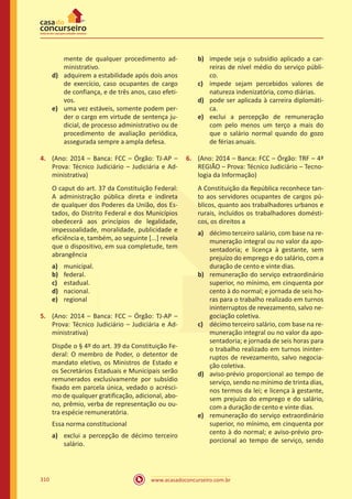 www.acasadoconcurseiro.com.br310
mente de qualquer procedimento ad-
ministrativo.
d)	 adquirem a estabilidade após dois anos
de exercício, caso ocupantes de cargo
de confiança, e de três anos, caso efeti-
vos.
e)	 uma vez estáveis, somente podem per-
der o cargo em virtude de sentença ju-
dicial, de processo administrativo ou de
procedimento de avaliação periódica,
assegurada sempre a ampla defesa.
4.	 (Ano: 2014 – Banca: FCC – Órgão: TJ-AP –
Prova: Técnico Judiciário – Judiciária e Ad-
ministrativa)
O caput do art. 37 da Constituição Federal:
A administração pública direta e indireta
de qualquer dos Poderes da União, dos Es-
tados, do Distrito Federal e dos Municípios
obedecerá aos princípios de legalidade,
impessoalidade, moralidade, publicidade e
eficiência e, também, ao seguinte [...] revela
que o dispositivo, em sua completude, tem
abrangência
a)	 municipal.
b)	 federal.
c)	 estadual.
d)	 nacional.
e)	 regional
5.	 (Ano: 2014 – Banca: FCC – Órgão: TJ-AP –
Prova: Técnico Judiciário – Judiciária e Ad-
ministrativa)
Dispõe o § 4º do art. 39 da Constituição Fe-
deral: O membro de Poder, o detentor de
mandato eletivo, os Ministros de Estado e
os Secretários Estaduais e Municipais serão
remunerados exclusivamente por subsídio
fixado em parcela única, vedado o acrésci-
mo de qualquer gratificação, adicional, abo-
no, prêmio, verba de representação ou ou-
tra espécie remuneratória.
Essa norma constitucional
a)	 exclui a percepção de décimo terceiro
salário.
b)	 impede seja o subsídio aplicado a car-
reiras de nível médio do serviço públi-
co.
c)	 impede sejam percebidos valores de
natureza indenizatória, como diárias.
d)	 pode ser aplicada à carreira diplomáti-
ca.
e)	 exclui a percepção de remuneração
com pelo menos um terço a mais do
que o salário normal quando do gozo
de férias anuais.
6.	 (Ano: 2014 – Banca: FCC – Órgão: TRF – 4ª
REGIÃO – Prova: Técnico Judiciário – Tecno-
logia da Informação)
A Constituição da República reconhece tan-
to aos servidores ocupantes de cargos pú-
blicos, quanto aos trabalhadores urbanos e
rurais, incluídos os trabalhadores domésti-
cos, os direitos a
a)	 décimo terceiro salário, com base na re-
muneração integral ou no valor da apo-
sentadoria; e licença à gestante, sem
prejuízo do emprego e do salário, com a
duração de cento e vinte dias.
b)	 remuneração do serviço extraordinário
superior, no mínimo, em cinquenta por
cento à do normal; e jornada de seis ho-
ras para o trabalho realizado em turnos
ininterruptos de revezamento, salvo ne-
gociação coletiva.
c)	 décimo terceiro salário, com base na re-
muneração integral ou no valor da apo-
sentadoria; e jornada de seis horas para
o trabalho realizado em turnos ininter-
ruptos de revezamento, salvo negocia-
ção coletiva.
d)	 aviso-prévio proporcional ao tempo de
serviço, sendo no mínimo de trinta dias,
nos termos da lei; e licença à gestante,
sem prejuízo do emprego e do salário,
com a duração de cento e vinte dias.
e)	 remuneração do serviço extraordinário
superior, no mínimo, em cinquenta por
cento à do normal; e aviso-prévio pro-
porcional ao tempo de serviço, sendo
 