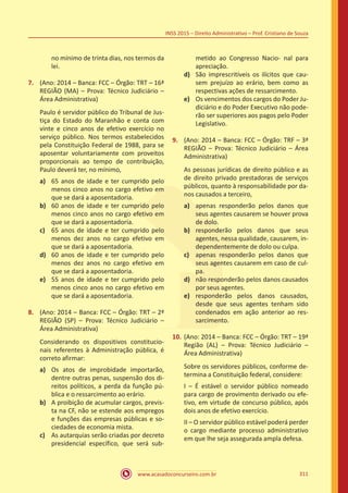 www.acasadoconcurseiro.com.br 311
INSS 2015 – Direito Administrativo – Prof. Cristiano de Souza
no mínimo de trinta dias, nos termos da
lei.
7.	 (Ano: 2014 – Banca: FCC – Órgão: TRT – 16ª
REGIÃO (MA) – Prova: Técnico Judiciário –
Área Administrativa)
Paulo é servidor público do Tribunal de Jus-
tiça do Estado do Maranhão e conta com
vinte e cinco anos de efetivo exercício no
serviço público. Nos termos estabelecidos
pela Constituição Federal de 1988, para se
aposentar voluntariamente com proveitos
proporcionais ao tempo de contribuição,
Paulo deverá ter, no mínimo,
a)	 65 anos de idade e ter cumprido pelo
menos cinco anos no cargo efetivo em
que se dará a aposentadoria.
b)	 60 anos de idade e ter cumprido pelo
menos cinco anos no cargo efetivo em
que se dará a aposentadoria.
c)	 65 anos de idade e ter cumprido pelo
menos dez anos no cargo efetivo em
que se dará a aposentadoria.
d)	 60 anos de idade e ter cumprido pelo
menos dez anos no cargo efetivo em
que se dará a aposentadoria.
e)	 55 anos de idade e ter cumprido pelo
menos cinco anos no cargo efetivo em
que se dará a aposentadoria.
8.	 (Ano: 2014 – Banca: FCC – Órgão: TRT – 2ª
REGIÃO (SP) – Prova: Técnico Judiciário –
Área Administrativa)
Considerando os dispositivos constitucio-
nais referentes à Administração pública, é
correto afirmar:
a)	 Os atos de improbidade importarão,
dentre outras penas, suspensão dos di-
reitos políticos, a perda da função pú-
blica e o ressarcimento ao erário.
b)	 A proibição de acumular cargos, previs-
ta na CF, não se estende aos empregos
e funções das empresas públicas e so-
ciedades de economia mista.
c)	 As autarquias serão criadas por decreto
presidencial específico, que será sub-
metido ao Congresso Nacio- nal para
apreciação.
d)	 São imprescritíveis os ilícitos que cau-
sem prejuízo ao erário, bem como as
respectivas ações de ressarcimento.
e)	 Os vencimentos dos cargos do Poder Ju-
diciário e do Poder Executivo não pode-
rão ser superiores aos pagos pelo Poder
Legislativo.
9.	 (Ano: 2014 – Banca: FCC – Órgão: TRF – 3ª
REGIÃO – Prova: Técnico Judiciário – Área
Administrativa)
As pessoas jurídicas de direito público e as
de direito privado prestadoras de serviços
públicos, quanto à responsabilidade por da-
nos causados a terceiro,
a)	 apenas responderão pelos danos que
seus agentes causarem se houver prova
de dolo.
b)	 responderão pelos danos que seus
agentes, nessa qualidade, causarem, in-
dependentemente de dolo ou culpa.
c)	 apenas responderão pelos danos que
seus agentes causarem em caso de cul-
pa.
d)	 não responderão pelos danos causados
por seus agentes.
e)	 responderão pelos danos causados,
desde que seus agentes tenham sido
condenados em ação anterior ao res-
sarcimento.
10.	(Ano: 2014 – Banca: FCC – Órgão: TRT – 19ª
Região (AL) – Prova: Técnico Judiciário –
Área Administrativa)
Sobre os servidores públicos, conforme de-
termina a Constituição federal, considere:
I – É estável o servidor público nomeado
para cargo de provimento derivado ou efe-
tivo, em virtude de concurso público, após
dois anos de efetivo exercício.
II – O servidor público estável poderá perder
o cargo mediante processo administrativo
em que lhe seja assegurada ampla defesa.
 