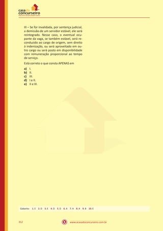 www.acasadoconcurseiro.com.br312
III – Se for invalidada, por sentença judicial,
a demissão de um servidor estável, ele será
reintegrado. Nesse caso, o eventual ocu-
pante da vaga, se também estável, será re-
conduzido ao cargo de origem, sem direito
à indenização, ou será aproveitado em ou-
tro cargo ou será posto em disponibilidade
com remuneração proporcional ao tempo
de serviço.
Está correto o que consta APENAS em
a)	 I.
b)	 II.
c)	 III.
d)	 I e II.
e)	 II e III.
Gabarito: 1. E 2. D 3. E 4. D 5. D 6. A 7. A 8. A 9. B 10. E
 