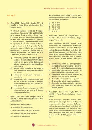 www.acasadoconcurseiro.com.br 313
INSS 2015 – Direito Administrativo – Prof. Cristiano de Souza
Lei 8112
1.	 (Ano: 2014 – Banca: FCC – Órgão: TRF – 4ª
REGIÃO – Prova: Técnico Judiciário – Área
Administrativa)
O Tribunal Regional Federal da 4ª Região
concedeu a Juliano, servidor público fede-
ral ocupante de cargo efetivo, licença para
o trato de assuntos particulares pelo prazo
de três anos, sem remuneração. No curso
da aludida licença, especificamente duran-
te o período de um ano, Juliano participou
da gerência de sociedade privada. No de-
sempenho das atividades de gerência, foi
devidamente observada a legislação sobre
conflito de interesses. Nos termos da Lei nº
8.112/1990, a conduta de Juliano é
a)	 admissível, apenas, no caso de partici-
pação no conselho de administração de
empresa em que a União detenha, di-
reta ou indiretamente, participação no
capital social.
b)	 vedada, pois a gerência em questão
deve ser exercida pelo prazo máximo de
seis meses.
c)	 admissível na situação narrada no
enunciado.
d)	 vedada, pois a lei expressamente proí-
be, em qualquer hipótese, a gerência
de sociedade privada por servidor pú-
blico federal.
e)	 vedada, sendo possível, apenas, na hi-
pótese de licença por motivo de doença
em pessoa da família.
2.	 (Ano: 2014 – Banca: FCC – Órgão: TRF – 3ª
REGIÃO – Prova: Técnico Judiciário – Área
Administrativa)
Considere os seguintes atos:
I – Inquirição de testemunhas.
II – Interrogatório do servidor acusado.
III – Apresentação de defesa escrita.
IV – Indiciação do servidor.
Nos termos da Lei nº 8.112/1990, as fases
do processo administrativo disciplinar ocor-
rem na ordem descrita em:
a)	 II, I, III e IV.
b)	 I, II, IV e III.
c)	 II, I, IV e III.
d)	 I, II, III e IV.
e)	 IV, II, III e I.
3.	 (Ano: 2014 – Banca: FCC – Órgão: TRF – 3ª
REGIÃO – Prova: Técnico Judiciário – Segu-
rança e Transporte)
Pedro Henrique, servidor público fede-
ral ocupante de cargo efetivo, participava,
concomitantemente ao exercício da função
pública, da administração de sociedade pri-
vada. Instaurado processo disciplinar para
apuração da potencial falta administrativa,
Pedro Henrique, de acordo com as disposi-
ções da Lei nº 8.112/90, poderá sofrer pena
de
a)	 advertência, com a correspondente
anotação em seu prontuário e determi-
nação de cessação da atividade privada.
b)	 suspensão, que não pode exceder 30
dias, passível de conversão em multa.
c)	 suspensão, que não pode exceder 60
dias, vedada conversão em multa.
d)	 demissão, salvo se atuava na qualidade
de acionista, cotista ou comanditário.
e)	 demissão, que incompatibiliza o ex-ser-
vidor para nova investidura em cargo
público federal.
4.	 (Ano: 2014 – Banca: FCC – Órgão: TRF – 3ª
REGIÃO – Prova: Técnico Judiciário – Infor-
mática)
Pedro Henrique, servidor público fede-
ral ocupante de cargo efetivo, participava,
concomitantemente ao exercício da função
pública, da administração de sociedade pri-
vada. Instaurado processo disciplinar para
apuração da potencial falta administrativa,
Pedro Henrique, de acordo com as disposi-
ções da Lei nº 8.112/90, poderá sofrer pena
de
 